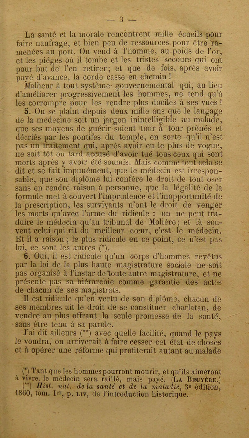 La santé et la morale rencontrent mille écueils pour faire naufrage, et bien peu de ressources pour être ra- menées au port. On vend à l’homme, au-poids de For, et les pièges où il tombe et les tristes secours qui ont pour but de l’en retirer; et que de fois, après avoir payé d’avance, la corde casse en chemin ! Malheur à tout système- gouvernemental qui, au lieu d’améliorer progressivement les hommes, ne tend qu’à les corrompre pour les rendre plus dociles à ses vues ! 5. On se plaint depuis deux mille ans que le langage de la médecine soit un jargon inintelligible au malade, que ses moyens de guérir soient tour à tour prônés et décriés par les pontifes du temple, en sorte qu’il n’est pas un traitement qui, après avoir eu le plus de vognc, ne soit tôt ou tard accusé d’avoir tué tous ceux qui sont morts après y avoir été soumis. Mais comme tout cela se dit et se fait impunément, que le médecin est irrespon- sable, que son diplôme lui confère le droit de tout oser sans en rendre raison à personne, que la légalité de la formule met à couvert l’imprudence et l’inopportunité de la prescription, les survivants n’ont le droit de venger les morts qu’avec l’arme du ridicule : on ne peut tra- duire le médecin qu’au tribunal de Molière ; et là sou- vent celui qui rit du meilleur cœur, c’est le médecin. Et il a raison ; le plus ridicule en ce point, ce n’est pas lui, ce sont les autres (*). 6. Oui, il est ridicule qu’un corps d’hommes revêtus par la loi de la plus haute magistrature sociale ne soit pas organisé à l’instar de toute autre magistrature, et ne présente pas sa hiérarchie comme garantie des actes de chacun de ses magistrats. Il est ridicule qu’en vertu de son diplôme, chacun de ses membres ait le droit de se constituer charlatan, de vendre au plus offrant la seule promesse de la santé, sans être tenu à sa parole. J’ai dit ailleurs (**) avec quelle facilité, quand le pays le voudra, on arriverait à faire cesser cet état de choses et à opérer une réforme qui profiterait autant au malade O Tant que les hommes pourront mourir, et qu’ils aimeront à vivre, le médecin sera raillé, mais payé. (La Brkjyèiie.) (“) Ilist. nat. delà santé et de la maladie, 3e édition, 18G0, tom. 1er, p, L1Vi (je l’introduction historique.