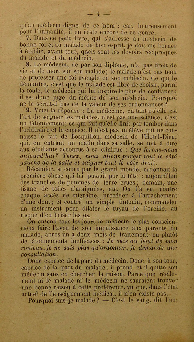 qu’au médecin digne de ce [nom : car, heureusement pour l'humanité, il en reste encore de ce genre. 7. Dans ce petit livre, qui s’adresse au médecin de bonne foi et au malade de bon esprit, je dois me borner â établir, avant tout, quels sont les devoirs réciproques du malade et du médecin. 8. Le médecin, de par son diplôme, n’a pas droit de vie et de mort sur son malade; le malade n’est pas tenu de professer une foi aveugle en son médecin. Ce qui le démontre, c’est que le malade est libre de choisir, parmi la foule, le médecin qui lui inspire le plus de confiance : il est donc juge du mérite de son médecin. Pourquoi ne le serait-il pas de la valeur de ses ordonnances? 9. Voici la réponse : La médecine, en tant qu’elle est l’art de soigner les malades, n’est pas une science, c’est un tâtonnement; ce qui fait qu’elle finit par tomber dans l’arbitraire et le caprice. Il n’est pas un élève qui ne con- naisse le fait de Bosquillon, médecin de l’Hôtel-Dieu. qui, en entrant un matin dans sa salle, se mit à dire aux étudiants accourus à sa clinique : Que ferons-nous aujourd'hui? Tenez, nous allons purger tout le côté gauche de la salle et saigner tout le côté droit. Récamier, si couru par le grand monde, ordonnait la première chose qui lui passait par la tête : aujourd’hui des tranches de pommes de terre crues ; demain, une tisane de toiles d’araignées, etc. On l’a vu, contre chaque accès de migraine, procéder à l’arrachement d’une dent; et contre un simple tintouin, commander un instrument pour dilater le tuyau de l’oreille, au risque d’en briser les os. On entend tous les jours le médecin le plus conscien- cieux faire l’aveu de son impuissance aux parents du malade, après un à deux mois de traitement ou plutôt- de tâtonnements inefficaces : Je suis au bout de mon rouleau, je ne sais plus qu'ordonner, je demande une consultation. Donc caprice de la part du médecin. Donc, à son tour, caprice de la part du malade; il prend et il quitte son médecin sans en chercher la raisoiu Parce que réelle- ment. ni le malade ni le médecin ne sauraient trouver une bonne raison à cette préférence, vu que, dans l’état actuel de l’enseignement médical, il n’en existe pas. Pourquoi suis-je malade ? — C’est le sang, dit l’un-.