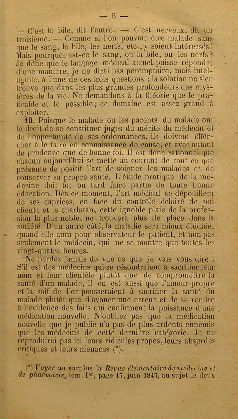 — C'est la bile, dit l’autre. — C’est nerveux, dit un troisième. — Comme si l’on pouvait être malade sans que le sang, la bile, les nerfs, etc.,y soient intéressés! Mais pourquoi est-ce le sang, ou la bile, ou les nerfs? Je défie que le langage médical actuel, puisse répondre d’une manière, je ne dirai pas péremptoire, mais intel- ligible, à l’une de ces trois questions : la solution ne s’en trouve que dans les plus grandes profondeurs des mys- tères de la vie. Ne demandons à la théorie que le pra- ticable et le possible; ce domaine est assez grand à exploiter. 10. Puisque le malade ou les parents du malade ont le droit de se constituer juges du mérite du médecin et de l’opportunité de ses ordonnances, ils doivent citer - clier à le faire-en connaissance de cause, et avec autant de prudence que de bonne foi. Il est donc rationnel que chacun aujourd’hui se mette au courant de tout ce que présente cle positif l’art de soigner les malades et de conserver sa propre santé. L’étude pratique de la mé- decine doit tôt ou tard faire partie de toute bonne éducation. Dès ce moment, l’art médical se dépouillera de ses caprices, en face du contrôle éclairé de son client; et le charlatan, cette ignoble plaie de la profes- sion la plus noble, ne trouvera plus de place dans la société. D’un autre côté, la maladie sera mieux étudiée, quand elle aura pour observateur le patient, et non pas seulement le médecin, qui ne se montre que toutes les vingt-quatre lîeures. Ne perdez jamais de vue ce que je vais vous dire : S’il est des médecins qui se résoudraient à sacrifier leur nom et leur clientèle plutôt que de compromettre la santé d’un malade, il en est aussi que l’amour-propre et la soif de l’or pousseraient à sacrifier la santé du malade plutôt que d'avouer une erreur et de se rendre à l’évidence des faits qui confirment la puissance d’une médication nouvelle. N’oubliez pas que la médication nouvelle que je publie n’a pas de plus ardents ennemis que les médecins de cette dernière catégorie. Je ne reproduirai pas ici leurs ridicules propos, leurs absurdes critiques et leurs menaces (*). / (*) Voyez au surplus la Revue élémentaire cle médecine et