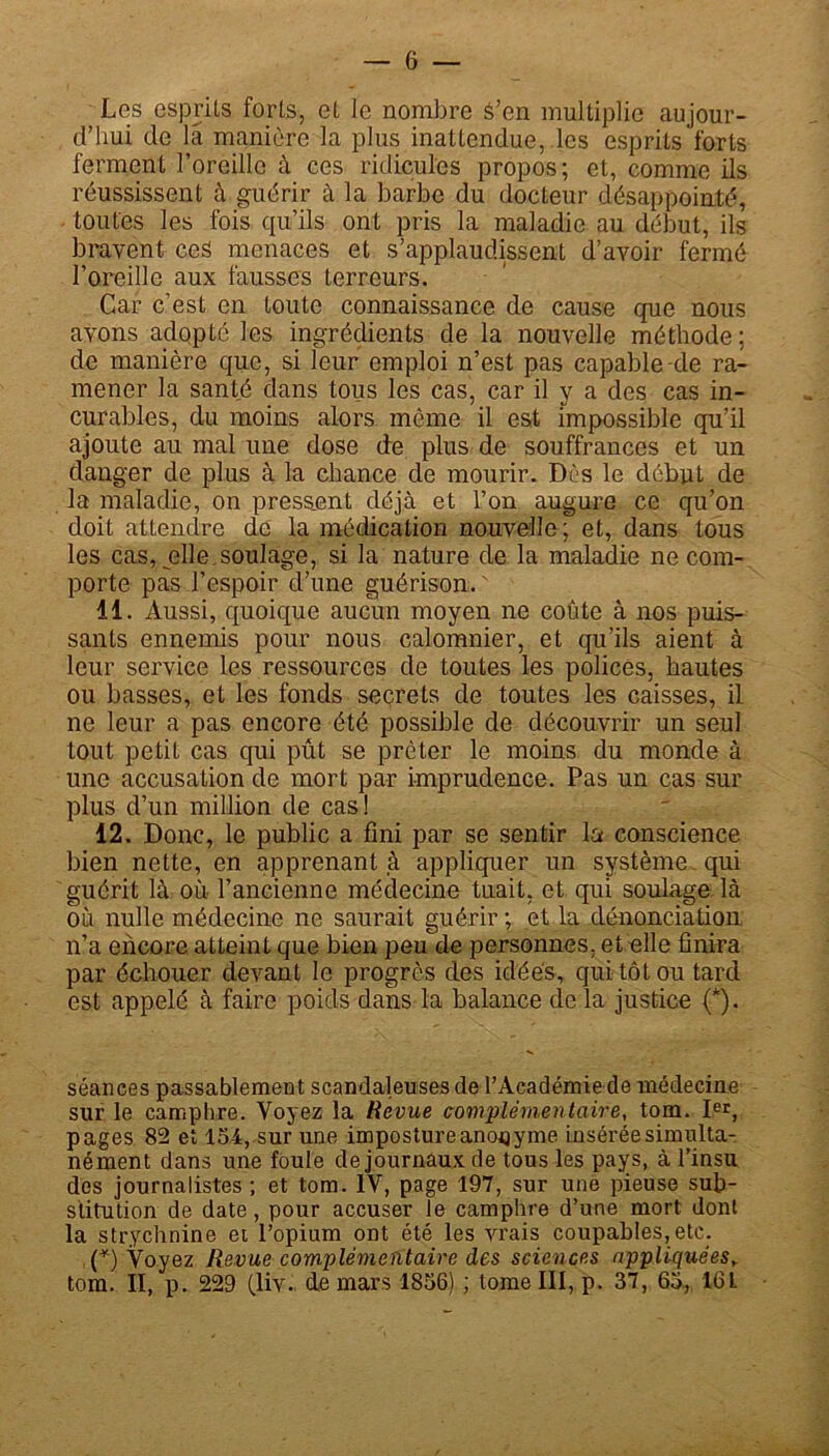 Les esprits forts, et le nombre â’en multiplie aujour- d’hui de la manière la plus inattendue, les esprits forts ferment l’oreille à ces ridicules propos; et, comme ils réussissent à guérir à la barbe du docteur désappointé, toutes les fois qu’ils ont pris la maladie au début, ils bravent ces menaces et s’applaudissent d’avoir fermé l’oreille aux fausses terreurs. Car c’est en toute connaissance de cause que nous avons adopté les ingrédients de la nouvelle méthode; de manière que, si leur emploi n’est pas capable-de ra- mener la santé dans tous les cas, car il y a des cas in- curables, du moins alors môme il est impossible qu’il ajoute au mal une dose de plus de souffrances et un danger de plus à la chance de mourir. Dès le début de la maladie, on pressant déjà et l’on augure ce qu’on doit attendre de la médication nouvelle ; et, dans tous les cas, jelle.soulage, si la nature de la maladie ne com- porte pas l’espoir d’une guérison. 11. Aussi, quoique aucun moyen ne coûte à nos puis- sants ennemis pour nous calomnier, et qu'ils aient à leur service les ressources de toutes les policés, hautes ou basses, et les fonds seçrets de toutes les caisses, il ne leur a pas encore été possible de découvrir un seul tout petit cas qui pût se prêter le moins du monde à une accusation de mort par imprudence. Pas un cas sur plus d’un million de cas! 12. Donc, le public a fini par se sentir la conscience bien nette, en apprenant à appliquer un système qui guérit là où l’ancienne médecine tuait, et qui soulage là où nulle médecine ne saurait guérir ; et la dénonciation n’a encore atteint que bien peu de personnes, et elle finira par échouer devant le progrès des idées, qui tôt ou tard est appelé à faire poids dans la balance de la justice (*). séances passablement scandaleuses de l’Académie de médecine sur le camphre. Voyez la Revue complémentaire, tom. Ier, pages 82 et 154, sur une imposture anonyme insérée simulta- nément dans une foule de journaux de tous les pays, à l’insu des journalistes ; et tom. IV, page 197, sur une pieuse sub- stitution de date, pour accuser le camphre d’une mort dont la strychnine et l’opium ont été les vrais coupables, etc. (*) Voyez Revue complémentaire des sciences appliquéesy tom. II, p. 229 (liv. de mars 1856) ; tome III, p. 37, 65, 161