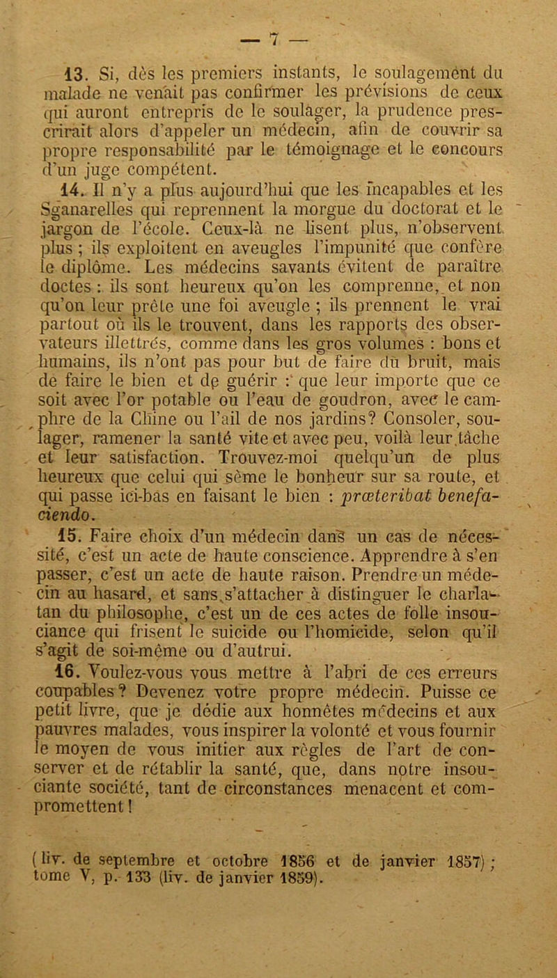 13. Si, dès les premiers instants, le soulagement du malade ne venait pas confirmer les prévisions de ceux qui auront entrepris de le soulager, la prudence pres- crirait alors d’appeler un médecin, afin de couvrir sa propre responsabilité par le témoignage et le concours d’un juge compétent. 14. Il n’y a plus aujourd’hui que les incapables et les Sg’anarelles qui reprennent la morgue du doctorat et le jargon de l’école. Ceux-là ne lisent plus, n’observent, plus ; ils exploitent en aveugles l’impunité que confère le diplôme. Les médecins savants évitent de paraître doctes: ils sont heureux qu’on les comprenne,.et non qu’on leur prête une foi aveugle ; ils prennent le vrai partout où ils le trouvent, dans les rapports des obser- vateurs illettrés, comme dans les gros volumes : bons et humains, ils n’ont pas pour but de Faire du bruit, mais de faire le bien et dp guérir : que leur importe que ce soit avec l’or potable ou l’eau de goudron, avec le cam- phre de la Chine ou l’ail de nos jardins? Consoler, sou- lager, ramener la santé vite et avec peu, voilà leur.tâche et leur satisfaction. Trouvez-moi quelqu’un de plus heureux que celui qui sème le bonheur sur sa route, et qui passe ici-bas en faisant le bien : prœteribat benefa- ciendo. 15. Faire choix d’un médecin dans un cas de néces- sité, c’est un acte de haute conscience. Apprendre à s’en passer, c’est un acte de haute raison. Prendre un méde- cin au hasard, et sans,s’attacher à distinguer le charla-- tan du philosophe, c’est un de ces actes de folle insou- ciance qui frisent le suicide ou l’homicide, selon qu’il s’agit de soi-même ou d’autrui. lô. Youlez-vous vous mettre à l’abri de ces erreurs coupables? Devenez votre propre médecin. Puisse ce petit livre, que je dédie aux honnêtes médecins et aux pauvres malades, vous inspirer la volonté et vous fournir le moyen de vous initier aux règles de l’art de con- server et de rétablir la santé, que, dans notre insou- ciante société, tant de circonstances menacent et com- promettent ! (liv. de septembre et octobre 1856 et de janvier 1857); tome Y, p. 133 (liv. de janvier 1859).