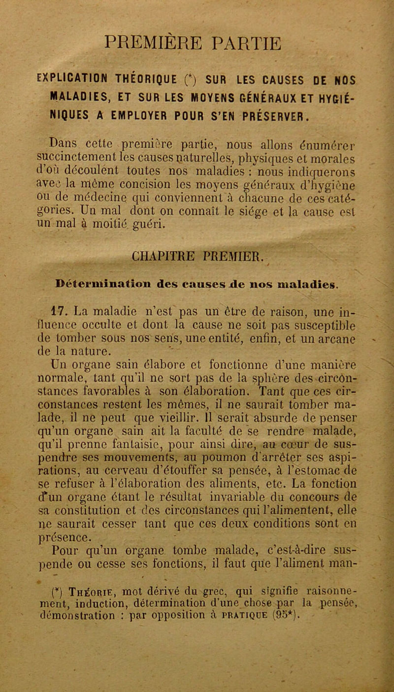 PREMIÈRE PARTIE EXPLICATION THÉORIQUE (*) SUR LES CAUSES DE NOS MALADIES, ET SUR LES MOYENS GÉNÉRAUX ET HYGIÉ- NIQUES A EMPLOYER POUR S’EN PRÉSERVER. Dans cette première partie, nous allons énumérer succinctement les causes paturelles, physiques et morales d ou découlent toutes nos maladies : nous indiquerons avec la même concision les moyens généraux d’hygiène ou de médecine qui conviennent à chacune de ces caté- gories. Un mal dont on connaît le siège et la cause est un mal à moitié guéri. CHAPITRE PREMIER. Détermination des causes de nos maladies. 17. La maladie n’est pas un être de raison, une in- fluence occulte et dont la cause ne soit pas susceptible de tomber sous nos sens, une entité, enfin, et un arcane de la nature. Un organe sain élabore et fonctionne d’une manière normale, tant qu’il ne sort pas de la sphère des circôn- stances favorables à son élaboration. Tant que ces cir- constances restent les mêmes, il ne saurait tomber ma- lade, il ne peut que vieillir. 11 serait absurde de penser qu’un organe sain ait la faculté de se rendre malade, qu’il prenne fantaisie, pour ainsi dire, au cœur de sus- pendre ses mouvements, au poumon d'arrêter ses aspi- rations, au cerveau d’étouffer sa pensée, à l’estomac de se refuser à l’élaboration des aliments, etc. La fonction d'un organe étant le résultat invariable du concours de sa constitution et des circonstances qui l’alimentent, elle ne saurait cesser tant que ces deux conditions sont en présence. Pour qu’un organe tombe malade, c’est-à-dire sus- pende ou cesse ses fonctions, il faut que l’aliment man- (*) Théorie, mot dérivé du grec, qui signifie raisonne- ment, induction, détermination d’une chose par la pensée, démonstration : par opposition à pratique (95*).