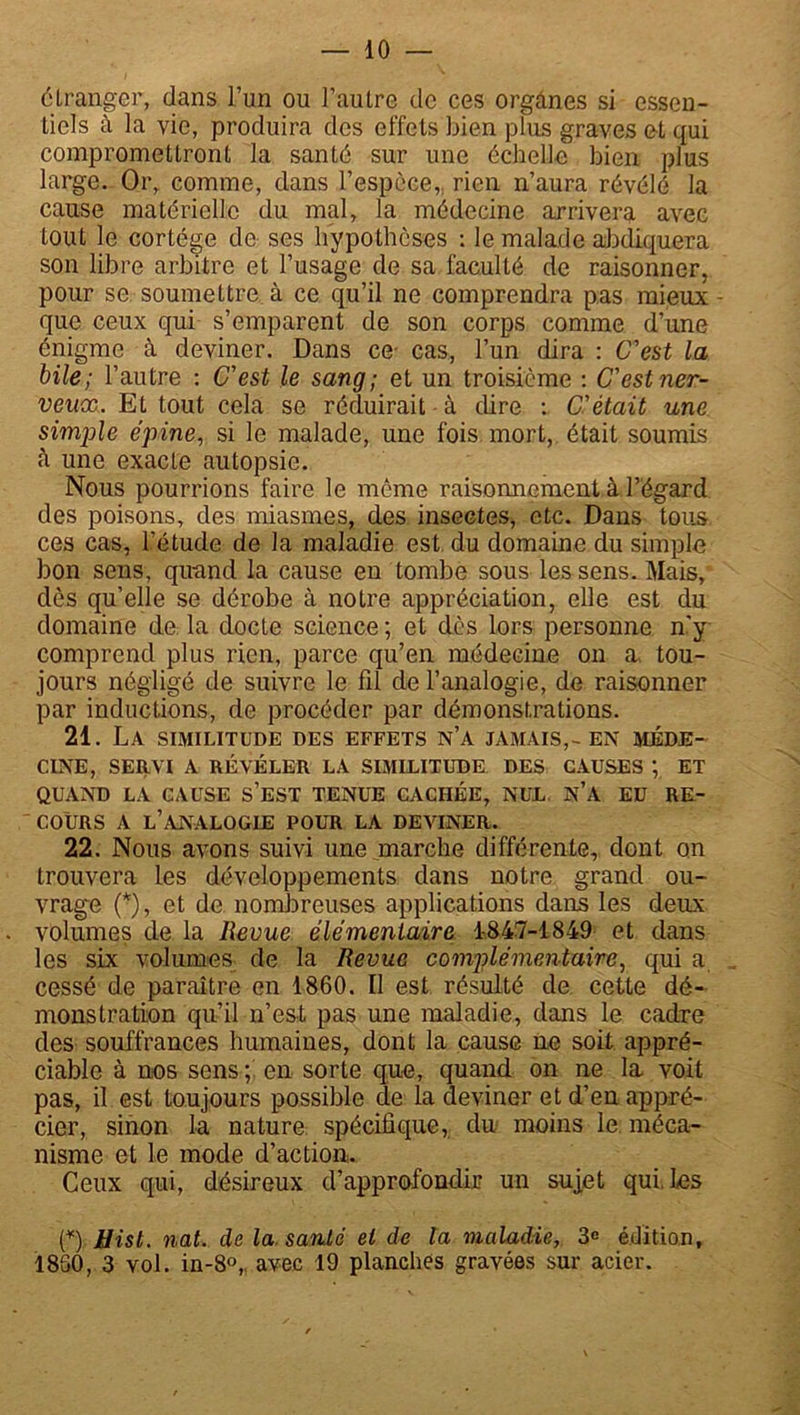 étranger, dans l’un ou l’autre de ces organes si essen- tiels à la vie, produira des effets bien plus graves et qui compromettront la santé sur une échelle bien plus large. Or, comme, dans l’espèce,, rien n’aura révélé la cause matérielle du mal, la médecine arrivera avec tout le cortège de ses hypothèses ; le malade abdiquera son libre arbitre et l’usage de sa faculté de raisonner, pour se soumettre à ce qu’il ne comprendra pas mieux - que ceux qui s’emparent de son corps comme d’une énigme à deviner. Dans ce- cas, l’un dira : C'est la bile; l’autre : C'est le sang; et un troisième : C'est ner- veux. Et tout cela se réduirait à dire : C'était une simple épine, si le malade, une fois mort, était soumis une exacte autopsie. Nous pourrions faire le même raisonnement à l’égard des poisons, des miasmes, des insectes, etc. Dans tous ces cas, l’étude de la maladie est du domaine du simple bon sens, quand la cause en tombe sous les sens. Mais, dès qu’elle se dérobe à notre appréciation, elle est du domaine de la docte science ; et dès lors personne n'y comprend plus rien, parce qu’en médecine on a tou- jours négligé de suivre le fd de l’analogie, de raisonner par inductions, de procéder par démonstrations. 21. La similitude des effets n’a jamais,- en méde- cine, SERVI A RÉVÉLER LA SIMILITUDE DES CAUSES ; ET QUAND LA CAUSE S’EST TENUE CACHÉE, NUL n’A EU RE- COURS A L’ANALOGIE POUR LA DEVINER. 22. Nous avons suivi une marche différente, dont on trouvera les développements dans notre grand ou- vrage (*), et de nombreuses applications dans les deux volumes de la Revue élémentaire 1-847-1849 et dans les six volumes de la Revue complémentaire, qui a cessé de paraître en 1860. Il est résulté de cette dé- monstration qu’il n’est pas une maladie, dans le cadre des souffrances humaines, dont la cause ne soit appré- ciable à nos sens ; en sorte que, quand on ne la voit pas, il est toujours possible de la deviner et d’en appré- cier, sinon la nature spécifique, du moins le méca- nisme et le mode d’action. Ceux qui, désireux d’approfondir un sujet qui. Les (*) ÿist. nat. de la santé et de la maladie, 3e édition, 1830, 3 vol. in-8°, avec 19 planches gravées sur acier.