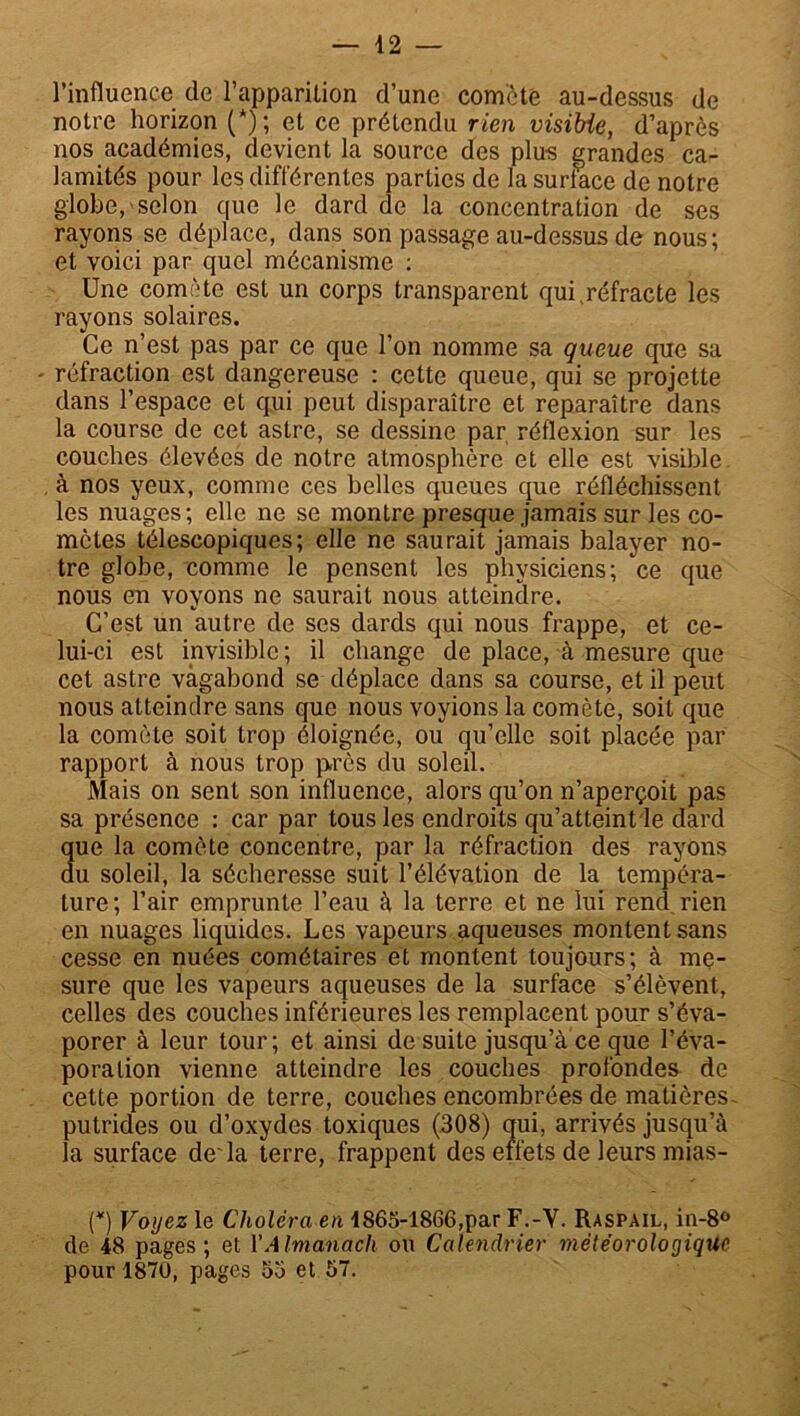 l’influence de l’apparition d’une comète au-dessus de notre horizon (*); et ce prétendu rien visible, d’après nos académies, devient la source des plus grandes ca- lamités pour les différentes parties de la surlace de notre globe,«selon que le dard de la concentration de ses rayons se déplace, dans son passage au-dessus de nous; et voici par quel mécanisme : Une comète est un corps transparent qui,réfracte les rayons solaires. Ce n’est pas par ce que l’on nomme sa queue que sa - réfraction est dangereuse : cette queue, qui se projette dans l’espace et qui peut disparaître et reparaître dans la course de cet astre, se dessine par réflexion sur les couches élevées de notre atmosphère et elle est visible , à nos yeux, comme ces belles queues que réfléchissent les nuages; elle ne se montre presque jamais sur les co- mètes télescopiques; elle ne saurait jamais balayer no- tre globe, comme le pensent les physiciens; ce que nous en voyons ne saurait nous atteindre. C’est un autre de ses dards qui nous frappe, et ce- lui-ci est invisible ; il change de place, à mesure que cet astre vagabond se déplace dans sa course, et il peut nous atteindre sans que nous voyions la comète, soit que la comète soit trop éloignée, ou qu’elle soit placée par rapport à nous trop près du soleil. Mais on sent son influence, alors qu’on n’aperçoit pas sa présence : car par tous les endroits qu’atteint le dard que la comète concentre, par la réfraction des rayons du soleil, la sécheresse suit l’élévation de la tempéra- ture; l’air emprunte l’eau à la terre et ne lui rend rien en nuages liquides. Les vapeurs aqueuses montent sans cesse en nuées cométaires et montent toujours; à me- sure que les vapeurs aqueuses de la surface s’élèvent, celles des couches inférieures les remplacent pour s’éva- porer à leur tour; et ainsi de suite jusqu’à ce que l’éva- poration vienne atteindre les couches profondes de cette portion de terre, couches encombrées de matières putrides ou d’oxydes toxiques (308) qui, arrivés jusqu’à la surface de'la terre, frappent des effets de leurs mias- (*) Voyez le Choléra en 1865-1866,par F.-Y. Raspail, in-8° de 48 pages; et l’Almanach ou Calendrier mèlèoroloçjique pour 1870, pages 55 et 57.