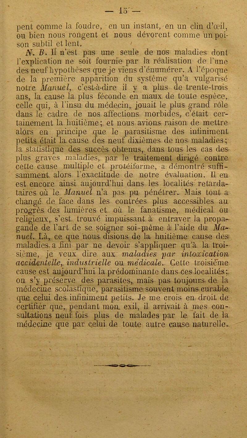 pent comme la foudre, en un instant, en un clin d’œil, ou bien nous rongent et nous dévorent comme un poi- son subtil et lent. > N. B. Il n’est pas une seule de nos maladies dont l’explication ne soit fournie par la réalisation de l’une des neuf hypothèses que je viens d’énumérer. A l'époque de la première apparition du système qu’a vulgarisé notre Manuel, c’est-à-dire il y a plus de trente-trois ans, la cause la plus féconde en maux de toute espèce, celle qui, à l’insu du médecin, jouait le plus grand rôle dans le cadre de nos affections morbides, c’était cer- tainement la huitième; et nous avions raison de mettre alors en principe que le parasitisme des infiniment petits était la cause des neuf dixièmes de nos maladies ; la statistique des succès obtenus, dans tous les cas des- plus graves maladies, par le traitement dirigé contre cette cause multiple et protéiforme, a démontré suffi- samment. alors l’exactitude de notre évaluation. Il en est encore ainsi aujourd’hui dans les localités retarda- taires où le Manuel n’a pas pu pénétrer. Mais tout a changé de face dans les contrées plus accessibles au progrès des lumières et où le fanatisme, médical ou religieux, s’est, trouvé impuissant à entraver la propa^- gande de l’art de se soigner soi-paême à l’aide dui Ma- nuel. Là,, ce que nous disions de la huitième cause des; maladies, a üni par ne devoir s’appliquer qu’à la troi- sième, je veux dire aux maladies par intoxication accidentelle, industrielle ou médicale. Cette troisième cause est aujourd’hui la prédortiinante dans ces localités;, on s’y préserve des parasites, mais pas toujours- de la médecine scolastique, parasitisme souvent moins curable, que celui des infiniment petits. Je me crois en droit de certifier que, pendant mon. exil, il arrivait à mes con- sultations neuf fois plus de malades par le fait de la médecine que par c.elui de toute autre cause naturelle.