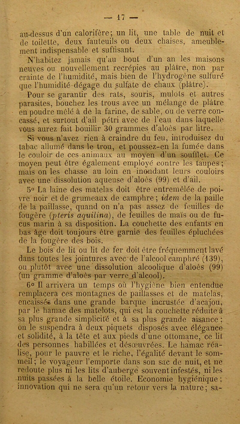 au-dessus d’un calorifère; un lit, une table de nuit et de toilette, deux fauteuils ou deux chaises, ameuble- ment indispensable et suffisant. N'habitez jamais qu’au bout d’un an les maisons neuves ou nouvellement recrépies au plâtre, non par crainte de l’humidité, mais bien de l’hydrogène sulfuré que l’humidité-dégage du sulfate de chaux (plâtre). Pour se garantir des rats, souris, mulots et autres parasites, bouchez les trous avec un mélange de plâtre en poudre mêlé à de la farine, de sable, ou de verre con- cassé, et surtout d’ail pétri avec de l’eau dans laquelle vous aurez fait bouillir 30 grammes d’aloès par litre. Si vous n’avez rien à craindre du feu, introduisez du tabac allumé dans le trou, et poussez-en la fumée dans le couloir de ces animaux au moyen d’un soufflet. Ce moyen peut être également employé contre les taupes ; mais on les chasse au loin en inondant leurs couloirs avec une dissolution aqueuse d’aloès (99) et d’ail. 5° La laine des matelas doit être entremêlée de poi- vre noir et de grumeaux de camphre ; idem de la paille de la paillasse, quand on n’a pas assez de feuilles de fougère (pteris aquilina), de feuilles de maïs ou de fu- cus marin à sa disposition. La couchette des enfants en bas âge doit toujours être garnie des feuilles épluchées de la fougère des bois. Le bois de lit ou lit de fer doit être fréquemment lavé dans toutes les jointures avec de l’alcool camphré (139), ou plutôt avec une dissolution alcoolique d’aloès (99) (un gramme d’aloès par verre .d’alcool). 6° Il arrivera un temps où l’hygiène bien entendue remplacera ces montagnes de paillasses et de matelas, encaissé* dans une grande barque incrustée d’acajou, par le hamac des matelots, qui est la couchette réduite à sa plus grande simplicité et à sa plus grande aisance ; on le suspendra à deux piquets disposés avec élégance et solidité, à la tête et aux pieds d’une ottomane,'ce lit des personnes habillées et désœuvrées. Le hamac réa- lise, pour le pauvre et le riche, l’égalité devant le som- meil ; le voyageur l’emporte dans son sac de nuit, et ne redoute plus ni les lits d’auberge souvent infestés, ni les nuits passées à la belle étoile. Economie hygiénique ; innovation qui ne sera qu’un retour vers ha nature; sa-