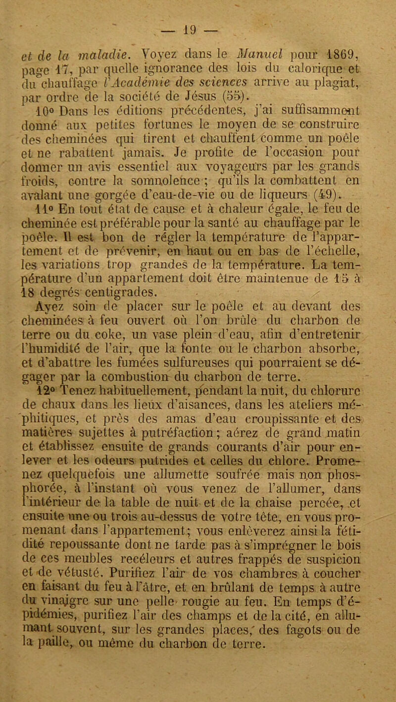 et de la maladie. Voyez dans le Manuel pour 1869, page 47, par quelle ignorance des lois du calorique et du chauffage VAcadémie des sciences arrive au plagiat, par ordre de la société de Jésus (55). 10° Dans les éditions précédentes, j’ai suffisamment donné aux petites fortunes le moyen de se construire des cheminées qui tirent et chauffent comme un poêle et ne rabattent jamais. Je profite de l’occasion pour donner un avis essentiel aux voyageurs par les grands froids, Gontre la somnolence ; qu’ils la combattent en avalant une gorgée d’eau-de-vie ou de liqueurs (49). 11° En tout état de cause et à chaleur égale, le feu de cheminée est préférable pour la santé au chauffage par le poêle. Il est bon de régler la température de l’appar- tement et de prévenir, en liant ou en bas de f.échelle, les variations trop grandes de la température. La tem- pérature d’un appartement doit être maintenue de 15 à 18 degrés centigrades. Ayez soin de placer sur le poêle et au devant des cheminées à feu ouvert où l’on brûle du charbon de terre ou du coke, un vase plein d’eau, afin d’entretenir l’humidité de l’air, que la fonte ou le charbon absorbe, et d’abattre les fumées sulfureuses qui pourraient se dé- gager par la combustion du charbon de terre. 12° Tenez habituellement, pendant la nuit, du chlorure de chaux dans les lieux d’aisances, dans les ateliers mé- phitiques, et près des amas d’eau croupissante et des, matières sujettes à putréfaction ; aérez de grand matin et établissez ensuite de grands courants d’air pour en- lever et les odeurs putrides et celles du chlore. Prome- nez quelquefois une allumette soufrée mais non phos- phorée, à l’instant où vous venez de l’allumer, dans l’intérieur delà table de nuit et de la chaise percée, .et ensuite une ou trois au-dessus de votre tête, en vous pro- menant dans l’appartement; vous enlèverez ainsi la féti- dité repoussante dont ne tarde pas à s’imprégner le bois de ces meubles recéleurs et autres frappés de suspicion et'de vétusté. Purifiez l’air de vos chambres à coucher en faisant du feu à Pâtre, et en brûlant de temps à autre du vinajlgre sur une pelle- rougie au feu. En temps d’é- pidémies, purifiez l’air des champs et de la cité, en allu- mant souvent, sur les grandes places,'des fagots ou de la paille, ou même du charbon de terre.