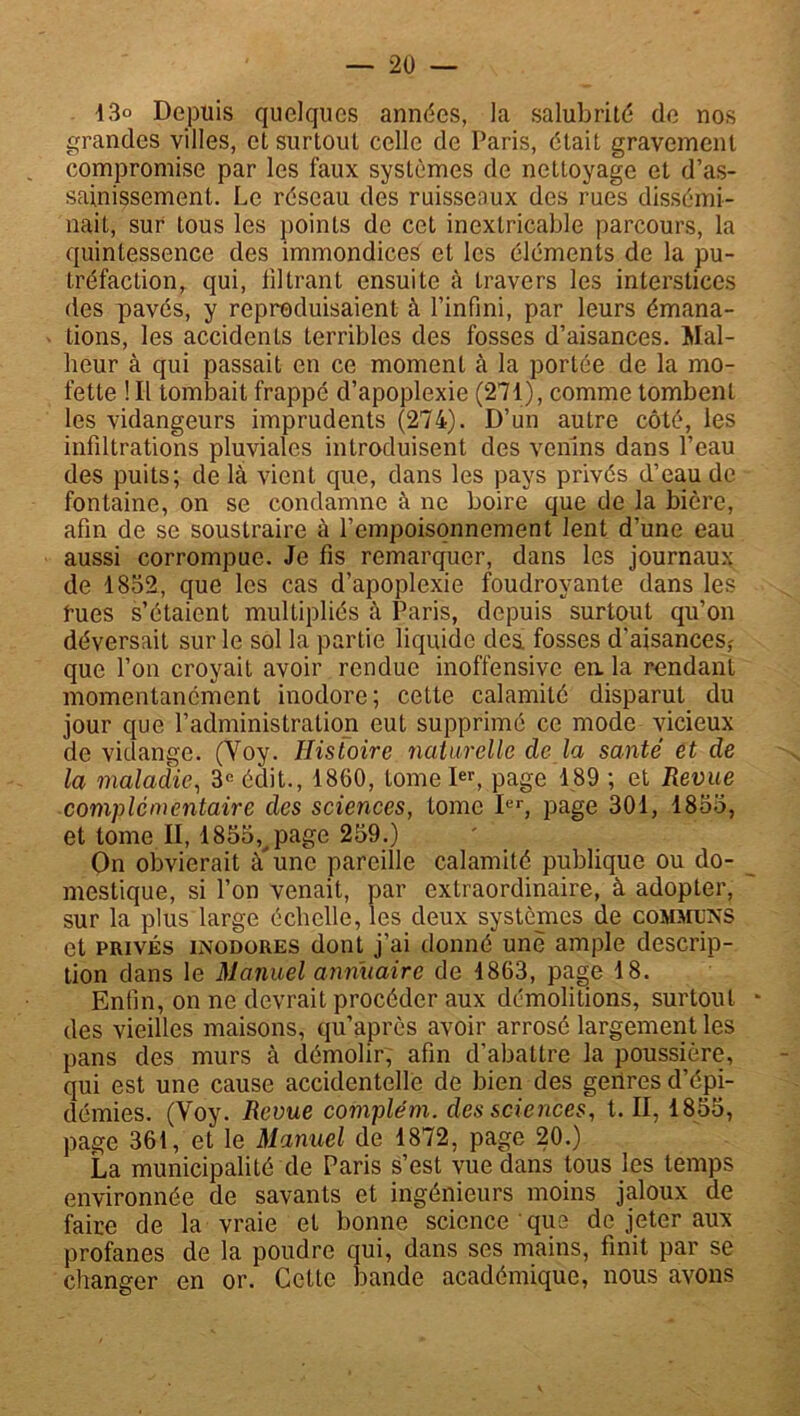 13° Depuis quelques années, la salubrité de nos grandes villes, et surtout celle de Paris, était gravement compromise par les faux systèmes de nettoyage et d’as- sainissement. Le réseau des ruissenux des rues dissémi- nait, sur tous les points de cet inextricable parcours, la quintessence des immondices et les éléments de la pu- tréfaction, qui, filtrant ensuite à travers les interstices des pavés, y reproduisaient à l’infini, par leurs émana- tions, les accidents terribles des fosses d’aisances. Mal- heur à qui passait en ce moment à la portée de la mo- fette !I-l tombait frappé d’apoplexie (271), comme tombent les vidangeurs imprudents (274). D’un autre côté, les infiltrations pluviales introduisent des venins dans l’eau des puits; delà vient que, dans les pays privés d’eau de fontaine, on se condamne à ne boire que de la bière, afin de se soustraire à l’empoisonnement lent d’une eau aussi corrompue. Je fis remarquer, dans les journaux de 4852, que les cas d’apoplexie foudroyante dans les fues s’étaient multipliés à Paris, depuis surtout qu’on déversait sur le sol la partie liquide dea fosses d’aisances; que l’on croyait avoir rendue inoffensive en la rendant momentanément inodore; cette calamité disparut du jour que l’administration eut supprimé ce mode vicieux de vidange. (Voy. Histoire naturelle de la santé et de la maladie, 3e édit., 1860, tome Ier, page 189 ; et Revue complementaire des sciences, tome Ier, page 301, 1853, et tome II, 1855^ page 259.) On obvierait à'une pareille calamité publique ou do- mestique, si l’on venait, par extraordinaire, à adopter, ' sur la plus large échelle, les deux systèmes de communs et privés inodores dont j’ai donné une ample descrip- tion dans le Manuel annuaire de 4863, page 18. Enfin, on ne devrait procéder aux démolitions, surtout * des vieilles maisons, qu’après avoir arrosé largement les pans des murs à démolir, afin d’abattre la poussière, qui est une cause accidentelle de bien des genres d’épi- démies. (Voy. Revue compléta, des sciences, t. II, 1855, page 361, et le Manuel de 1872, page 20.) La municipalité de Paris s’est vue dans tous les temps environnée de savants et ingénieurs moins jaloux de faire de la vraie et bonne science que de jeter aux profanes de la poudre qui, dans ses mains, finit par se changer en or. Cette bande académique, nous avons