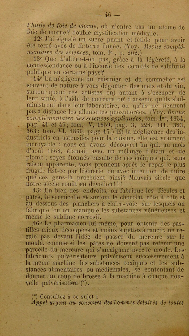 l’huile de foie de morue, où n’entre pas un atome de foie de morue? double mystification médicale. 12° J’ai signalé un sucre puant et fétide pour avoir été terré avec de là-terre fumée. (Voy. Revue complé- mentaire des sciences; tom. Ie'-, p. 202.) 13° Que n’altère-t-on pas, grâce à la légèreté, à la condescendance ou à l’incurie des comités de salubrité publique en certains pays? 14° La négligence du cuisinier et du sommelier est souvent de nature à vous dégoûter des mets et du vin, surtout quand cés artistes ont autant à s’occuper de leur santé, à l’aide de mercure oif d’arsenic qu’ils s’ad- ministrent dans leur laboratoire, ou qu’ils ne tiennent pas à distance les allumettes phosphorées. (Voy. Revue 'complémentaire des sciences appliquées, tom. Ier. 1854, pag. 41 et 47; tom. V, 1859, pag. 3, 228, 311, 3'23, 363; tom. VI, 1860, page 17.) Et la négligence des'in- dustriels en ustensiles pour la cuisine, elle est vraiment incroyable : nous en avons découvert un qui, au mois d’août 1858, étamait avec un mélange d’étain et de plomb ; soyez étonnés ensuite de ces coliques qui, sans raison apparente, vous prennent après le repas le plus frugal: Est-ce par lésinerie ou avec intention de nuire que ces gens-là procèdent ainsi? Mauvais siècle que notre siècle confit<en dévotion! ! ! 15° En bien des endroits, on fabrique les fécules et pâtes, le vermicelle et surtout le chocolat, côte à côte et au-dessous des planchers à claire-voie sur lesquels on fabrique ou on manipule les substances vénéneuses et même le sublimé corrosif. 16° Le pharmacien lui-même, pour obtenir des pas- tilles mieux découpées et moins sujettes à rancir, ne re- cule pas devant l’idée de passer du mercure sur le moules comme si les pâtes ne doivent pas retenir une oarcelle du mercure qui s’amalgame avec le moule. Les- fabricants pulvérisateurs pulvérisent successivement à a même machine les substances toxiques et les sub- stances alimentaires ou médicinales, se contentant de donner un coup de brosse à la machine à ehaque nou- velle pulvérisation (*). (*) Consultez à ce sujet : Appel urgent au concours des hommes éclairés de toutes