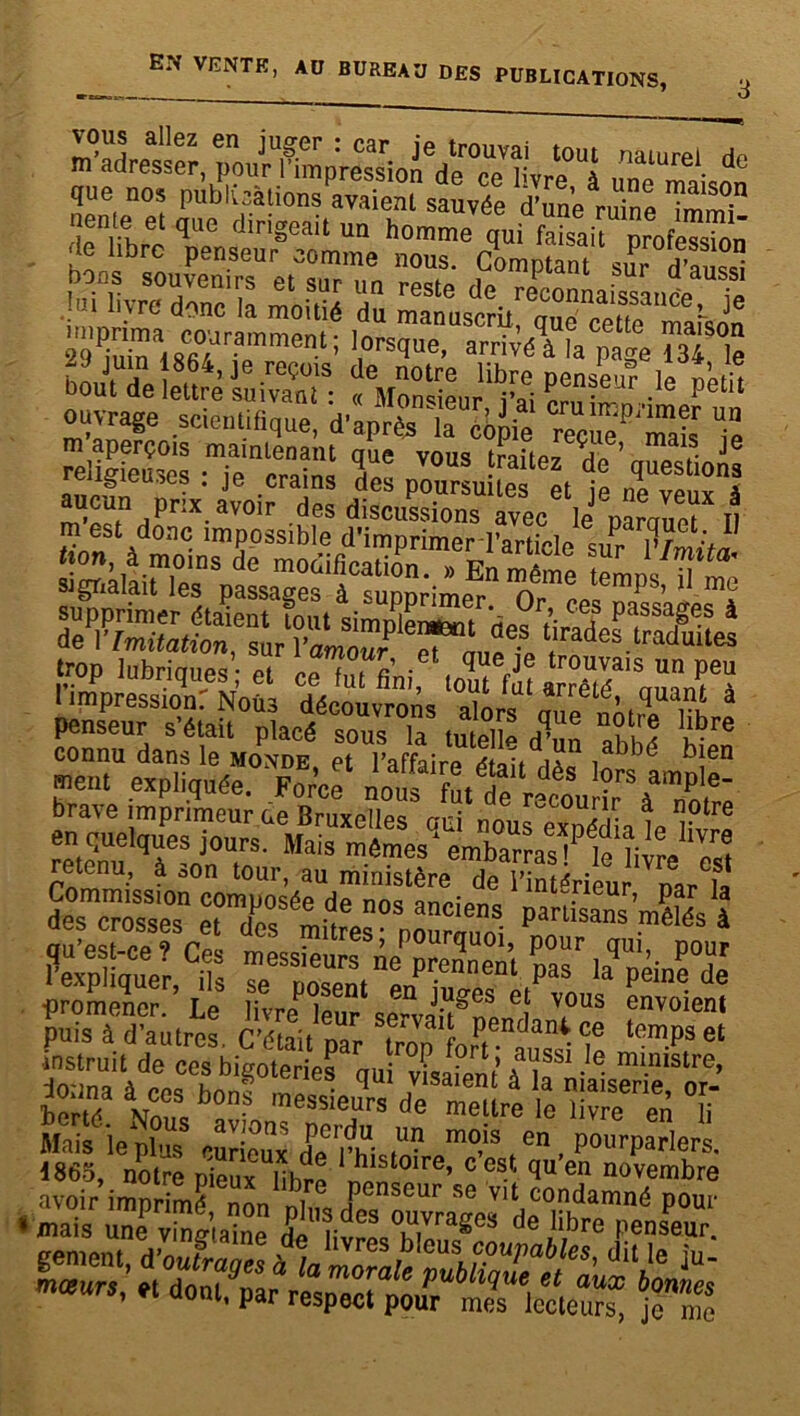 vous allez en juger : car je trouvai tout nau.rpi Ho m adresser, pour l’impression de pp livro à dture. de que nos publications avaient sauvée d’une ruine TmmT pz ïrtsïrS ÿssSSB? =4^» 29 n i S f ' ’ 1,0rscIue> arrivé à la page 134 le bourde leUre ISS%Zîta^ IT'S > pkit ouvrage scientifique, d’après 'la côpie reçùTmaï le religfeuses •Te'^crainl 5“' V°S frailez de ’ gestions religieuses . je crains des poursuites et ip np vphy a m'estdoPaTim™Lible ? Sgftàlliïï“es Spassa”es' àluppHme^ oême tempS’ ^ penseur s’était placé sous la tutelle d’n lut h-re connu dans le monde et l'affaire rffau abbé bien «eut expliquée. >&f brave imprimeur ue Bruxelles oui nous eroédïa le retenu qf?nJ°U,rS' Mais embarras !Plelivreest PM. ay» ÉMr*? ■instruit de ces bigoteries oui yLteni iïïf‘ - ® mi-mstre> donna à ces boni messUs* demetîrt le Zfen T Mais ie pbjSS curieux de'rhistn” mo,is f en , Pourparlers. 1865, notre Dieux lih™ histoire, e est quert novembre avoir imprimé non ni Penscur se vit condamné pour • mais une vtauiatoe de iiv°S °,u,vrages de libre penseur.