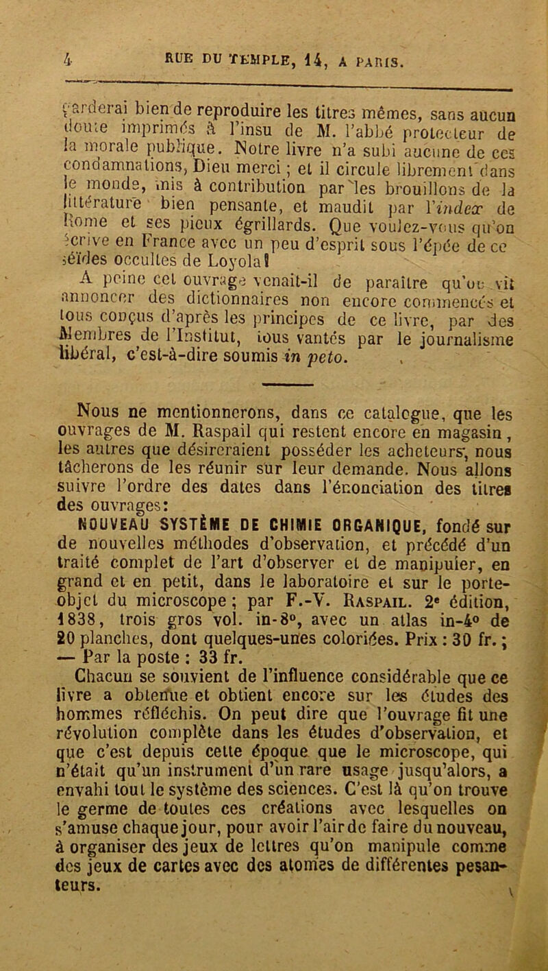 t aideiai bien de reproduire les titres mêmes, sans aucun doute imprimés â l’insu de M. l’abbé protecteur de la morale publique. Notre livre n’a subi aucune de ces condamnations, Dieu merci ; et il circule librement dans e monde, mis à contribution par les brouillons de la littérature bien pensante, et maudit par Vindex de home et ses pieux égrillards. Que voulez-vous qu’on écrive en France avec un peu d’esprit sous l’épée de ce séides occultes de Loyola! A peine cet ouvrage venait-il de paraître quoi; vit annoncer des dictionnaires non encore commencés et tous conçus d’après les principes de ce livre, par des Alembres de 1 Institut, ious vantés par le journalisme libéral, c’est-à-dire soumis in peto. Nous ne mentionnerons, dans ce catalogue, que les ouvrages de AI. Raspail qui restent encore en magasin, les autres que désireraient posséder les acheteurs', nous tâcherons de les réunir sur leur demande. Nous allons suivre l’ordre des dates dans l’énonciation des titre» des ouvrages: NOUVEAU SYSTÈME DE CHIMIE ORGANIQUE, fondé sur de nouvelles méthodes d’observation, et précédé d’un traité complet de l’art d’observer et de manipuler, en grand et en petit, dans le laboratoire et sur le porte- objet du microscope ; par F.-V. Raspail. 2e édition, 1838, trois gros vol. in-8°, avec un atlas in-4° de 20 planches, dont quelques-unes coloriées. Prix : 30 fr. ; — Par la poste : 33 fr. Chacun se souvient de l’influence considérable que ce livre a obtenue et obtient encore sur les éludes des hommes réfléchis. On peut dire que l'ouvrage fit une révolution complète dans les études d'obserValion, et que c’est depuis cette époque que le microscope, qui n’était qu’un instrument d’iin rare usage jusqu’alors, a envahi tout le système des sciences. C’est là qu’on trouve le germe de toutes ces créations avec lesquelles on s’amuse chaque jour, pour avoir l’air de faire du nouveau, à organiser des jeux de lettres qu’on manipule comme des jeux de cartes avec des atomes de différentes pesan- teurs. ,