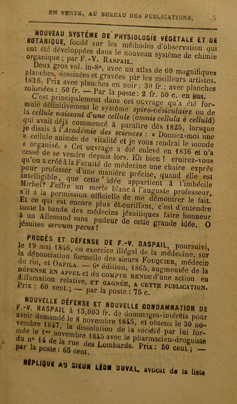 -O BOTANnuF fYS!<ME DV physiologie végétale et üe ont été développées8danse1pmétll0des dobservation qui organique ; par F.-V. Raspail^6^ SySlème de chiînie paîic!^sf^essinéerëîgravéœUpàries de T? ma«nif!<Iues Sttst 1 ES» qulavaU dé^commen^è^à11^ je disais à l'Académie de<i dè£ 1825> lorsque « cellule animée de viSi./ i, -CeS : « Donnez-moi ïne « organisé. » Cet ouvrage a^é V°li1S r.endrai ,e lnonde cessé de se vendre de^fs lors Ehtlr 1836 et n’a qu on a créé à la Faculté et S • b ! croirez-vous pour professer d’un^ m e roédeeine une chaire exprès intelligible, que cette^ idé^6 précise’ cluand elle est Mirbel? J’offre un i! , dte aPParlient à l’imbécile s'il a la permission ^ n a^cà l’auguste professeur. Et ce qufeTSe dZ!‘LeJe T dém,on‘™ ><> &i«’ toute la bande des méi • éb?ard.f?nt> c est d’entendre à un Allemand sans nmSnS ;>ésuitl(lues faire honneur jésuites servZ^sT ^ CGUe grande idée- O le r9°mlf 184fi°5FENSE °E FV- RASpAIL, poursuivi la dénonciation Vormen^deV1-^1 dp Ia médecine> sur d'3 roi, et Orfila. - édîüoif^lr^0^1711511' ™édeciD DEFENSE EN ApPFr p+ L 0 ’ 18C5, augmentée de la diffamation relaüveï Cr°“?T.B RENDud’uue action en P™ : 60 cent.-1—Gpar la poste : ~™N- F - - V° “fl IS PA É J E g E0 V EL1E CONDAMNATION 01 avoir demandé b «1 J , de dommages-intérêts pour vembre 1847 la dis°n|6™bre î8^5’ et obtenu le 30 no- rnée le 1er nôvembrfii/-011 de, 3 f0ciété par lui for~ du n» 14 de la rue dlsfn™? ? P^macièn-drbguiste Par la poste: 65^Las‘ Pnx: 50 cenft - Én',Ut A'J 3ltU *■ mu. Avocat d. ta lut.