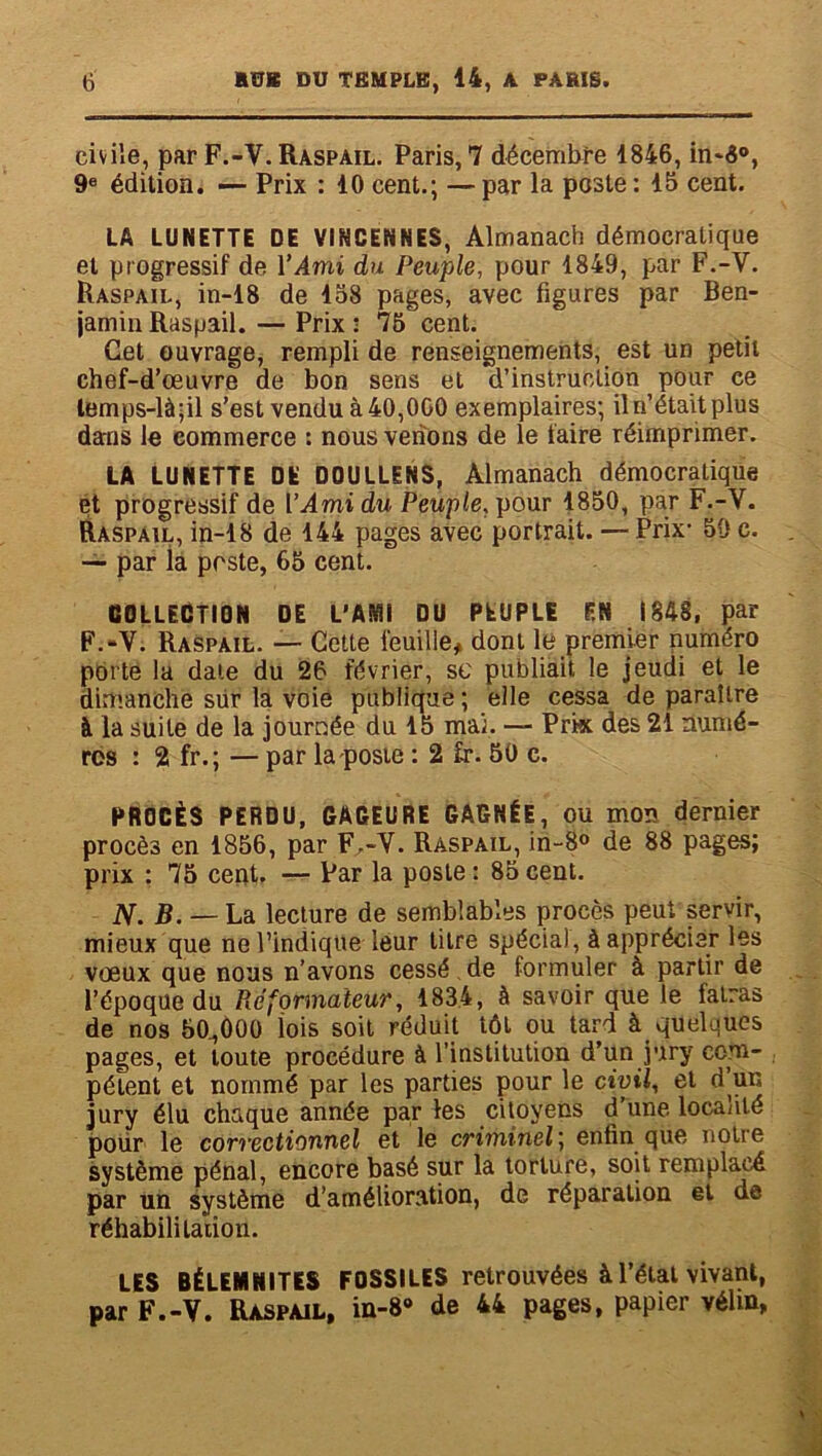 civile, par F.-V. Raspail. Paris, 7 décembre 4846, in-6°, 9e édition. — Prix : 40 cent.; — par la poste : 45 cent. LA LUNETTE DE VINCENNES, Almanach démocratique et progressif de Y Ami du Peuple, pour 4849, par F.-V. Raspail, in-48 de 458 pages, avec figures par Ben- jamin Raspail. — Prix : 75 cent. Cet ouvrage, rempli de renseignements, est un petit chef-d’œuvre de bon sens et d’instruction pour ce lemps-là;il s’est vendu à 40,000 exemplaires; il n’était plus dans le commerce : nous venons de le faire réimprimer. LA LUNETTE DE D0ULLINS, Almanach démocratique et progressif de Y Ami du Peuple, pour 4850, par F.-V. Raspail, in-48 de 444 pages avec portrait. — Prix- 50 c. — par la poste, 65 cent. COLLECTION DE L’AMI DU PEUPLE EN 1848, par F.-V. Raspail. — Cette feuille, dont le premier numéro porte la date du 26 février, sc publiait le jeudi et le dimanche sur la voie publique ; elle cessa de paraître à la suite de la journée du 45 mai. — Prk des 24 numé- ros : 2 fr. ; — par la poste : 2 £r. 50 c. PROCÈS PERDU, GAGEURE GAGNÉE, ou mon dernier procès en 1856, par F.-V. Raspail, in-8° de 88 pages; prix : 75 cent. — Par la poste : 85 cent. N. B. — La lecture de semblables procès peut servir, mieux que ne l’indique leur titre spécial, à apprécier les vœux que nous n’avons cessé. de formuler à partir de l’époque du Réformateur, 1834, à savoir que le fatras de nos 50,000 lois soit réduit tôt ou tard à quelques pages, et toute procédure à l’institution d’un jury corn- pétent et nommé par les parties pour le civil, et d’un jury élu chaque année par les citoyens d’une localité pour le correctionnel et le criminel; enfin que notre système pénal, encore basé sur la torture, soit remplacé par un système d’amélioration, de réparation et de réhabilitation. LES BÉLEMNITES FOSSILES retrouvées à l’étal vivant, par F.-V. Raspail, in-8° de 44 pages, papier vélin,
