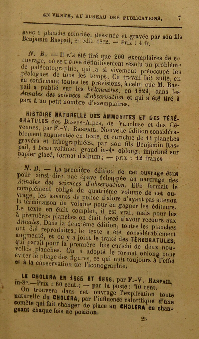 avec 1 planche coloriée, dessinée et gravée par son fils Benjamin Raspail, 2* édit. 1872. - Prix : I fx. ' «JL *• rV'a que 200 exemplaires de ce de oatéoroLr Üh^Ve dé-finUlV-ement résolu un Problème fféok>„ s r dphie, qui .a si vivement préoccupé les • n °s«eS de t0lls les temps. Ce travail Fait suite en Xts ‘Z16? les, prisions, à celui que M. Ras- P a publié sur les belemnites, en 1829 dans les 6S SCîenceà’ d’observation et qui a'été tiré à Part à un petit nombre d’exemplaires. BftHTSm0«Eaî<A1DURELLE °ES AR!*üNITES teT DES TÉRÉ- “X ™r FSva5ReS'AlpeSiv,':le Vaucluse et des venues, par F.-Y. Raspail. Nouvelle édition considéra- rm/es Sï ?■!exle’ el de“«ts jfLi . i °©rapbiées, par son fils Benjamin Ras- pad, 1 beau volume, grand in-4» oblong imprimé sur papier glacé, format d^aîbum; - prix N. B. — La première éditipii de cet ouvrage était pour ainsi dire une épave échappée au Sale des annales des sciences d’observation, EPe formait le complément obligé du quatrième volume de cet ou la 4rminSVdüuSvdoî P°hCe d’al°rS Q'ayarit Pas atlenüu Le tex e en éiad lï ? PT en ^a^ler B» éditeurs. «X fv?„ansd,a de“ième édui0- ‘oX les rïlucta augmenté a en vV V X 8 élé co™«'aP iement augmunie, et en y a joint le traité des TÉrébhatim cc rras, Iad,rem,è? éviter le nliare À* 1 a<*°P^ Ie lormat oblong pour et ag6des %uresi ce qui nuit toujours à l’efftf à la conservation de l’iconographie. fa-sl-te^oee1,?65 ,T ‘«*<ParF-F- «»AU. « o rnx . bü cent.; — par la poste: 70 mm nalurel'lf.0ducholéra M pvTaBe l’explication toute eoirète nui A’ pJlr l,lnfluence calorifique d'une gaantXqietofdr^oPn'aCe “ CH°lÉRA 60 cha“'
