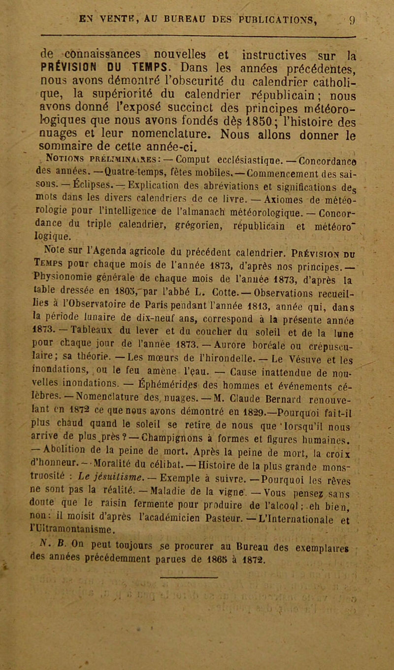 de connaissances nouvelles et instructives sur la PRÉVISION DU TEMPS. Dans les années précédentes, nous avons démontré l’obscurité du calendrier catholi- que, la supériorité du calendrier républicain; nous avons donné l’exposé succinct des principes météoro- logiques que nous avons fondés dèp 1850; l’histoire des nuages et leur nomenclature. Nous allons donner le sommaire de cette année-ci. Notions préliminaires: — Comput ecclésiastique. —Concordance des années. —Quatre-temps, fêtes mobiles. — Commencement des sai- sons.—Éclipses.—Explication des abréviations et significations des mots dans les divers calendriers de ce livre. — Axiomes de météo- rologie pour l’intelligence de l’almanach météorologique. — Concor- dance du triple calendrier, grégorien, républicain et météoro' logique. Noie sur 1 Agenda agricole du précédent calendrier. Prévision du Temps pour chaque mois de l’année 1873, d’après nos principes.— Physionomie générale de chaque mois de l’année 1873, d’après la table dressée en 180a, par l’abbé L. Cotte. — Observations recueil- lies à l’Observatoire de Paris pendant l’année 1813, année qui, dans la période lunaire de dix-neuf ans, correspond à la présente année 1873. — Tableaux du lever et du coucher du soleil et de la lune pour chaque jour de l’année 1873.—Aurore boréale ou crépuscu- laire; sa théorie. — Les mœurs de l’hirondelle. — Le Vésuve et les inondations, ou le feu amène l’çau. — Cause inattendue de nou- velles inondations. — Éphémérides des hommes et événements cé- lèbres.—Nomenclature des. nuages. — M. Claude Bernard renouve- lant en 1872 ce que nous ayons démontré en 1829.—Pourquoi fait-il plus chaud quand le soleil se retire de nous que'lorsqu’il nous arrive de plus^près? — Champignons à formes et figures humaines. — Abolition de la peine de mort. Après la peine de mort, la croix d honneur.- Moralité du célibat. — Histoire de la plus grande mons- truosité : Le jésuitisme. — Exemple à suivre.—Pourquoi les rêves ne sont pas la réalité.—Maladie de la vigne. —Vous pense? sans doute que le raisin fermente pour produire de l’alcool ;-eh bien, non: il moisit d’après l’académicien Pasteur.—L’Internationale et TUitramontanisme. A. B. On peut toujours se procurer au Bureau des exemplaires ries années précédemment parues de 1865 à 1872.