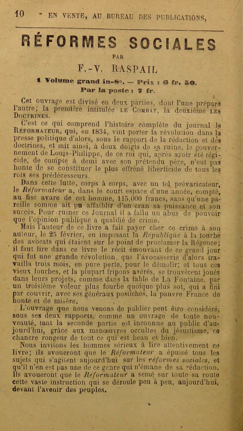 RÉFORMES SOCIALES PAR F.-V. RASPAIL « Volume grand in-8°. — ïPrix : © fr. 5©. Par In poste : 9 fr. Cet ouvrage est divisé en deux parties, dont l’une prépare 1 autre, la première intitulée le Combat, la deuxième les Doctrines. C’est ce qui comprend l’histoire complète du journal le Réformateur, qui, en 1834, vint porter la révolution dans la presse politique d’alors, sous le rapport de la rédaction et dès doctrines, et mit ainsi, à deux doigts de sa ruine, le gouver- nement de Loujs-Philippe, de ce roi qui, après avoir été régi- cide, de compte à demi avec son prétendu père, n’eut pas honte de se constituer le plus effréné liberticidè de tous les rois ses prédécesseurs. Dans cette lutte, corps à corps, avec uu tel prévaricateur, le Réformateur a, dans le court espace d’une année, compté, au fisc avare de cet homme, 115,000 francs, sans qu’une pa- reille somme ait pu affaiblir d’un cran sa puissance et son succès. Pour-ruiner ce Journal il a fallu un abus de pouvoir que l’opinion publique a qualifié de crime. Mais l’auteur de ce livre a fait payer cher ce crime à son auteur, le 25 février, en imposant la République à la tourbe des avocats qui étaient sur le point de proclamer la Régence; il faut lire dans ce livre le récit émouvant de ce grand jour qui fut une grande révolution, que l’avocasserie d’alors tra- vailla trois mois, en pure perte, pour le démolir; et tous ces vieux fourbes, et la plupart fripons avérés, se trouvèrent joués dans leurs projets, comme dans la fable de La Fontaine, par un troisième voleur plus fourbe quoique plus sot, qui a fini par couvrir, avec ses généraux postiches, la pauvre France de honte et de mioère. L’ouvrage que nous venons de publier peut être considéré, sous ses deux rapports, comme un ouvrage de toute nou- veauté, tant la seconde partie est inconnue au public d’au- jourd’hui, grâce aux manœuvres occultes du jésuitisme, e® chancre rongeur de tout ce qui est beau et bien. Nous invitons les hommes sérieux à lire attentivement ce livre; ils avoueront que le Réformateur a épuisé tous les sujets qui s’agitent aujourd’hui sur les réformes sociales, et qu’il n’en est pas une de ce genre qui n’émane de sa rédaction. Ils avoueront que le Réformateur a semé, sur toute sa route cette vaste instruction qui se déroule peu à peu, aujourd’hui, devant l’avenir des peuples.