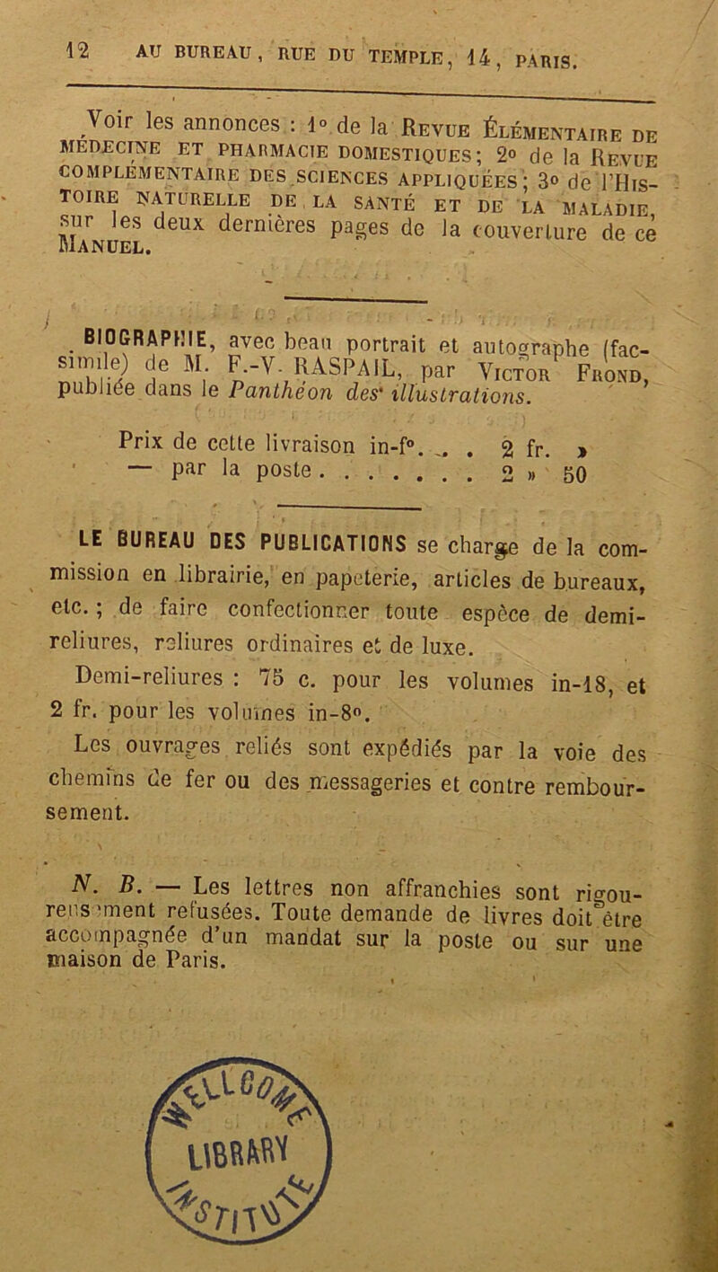 Prix de celte livraison in-f°. „ . 2 fr. » — par la poste 2 » 50 LE BUREAU DES PUBLICATIONS se charge de la com- mission en librairie, en papeterie, articles de bureaux, etc. ; de faire confectionner toute espèce de demi- reliures, reliures ordinaires et de luxe. Demi-reliures : 75 c. pour les volumes in-18, et 2 fr. pour les volumes in-8°. Les ouvrages reliés sont expédiés par la voie des chemins de fer ou des .messageries et contre rembour- sement. N. B. — Les lettres non affranchies sont rigou- rens 'ment refusées. Toute demande de livres doitSêtre accompagnée d’un mandat sur la poste ou sur une maison de Paris.