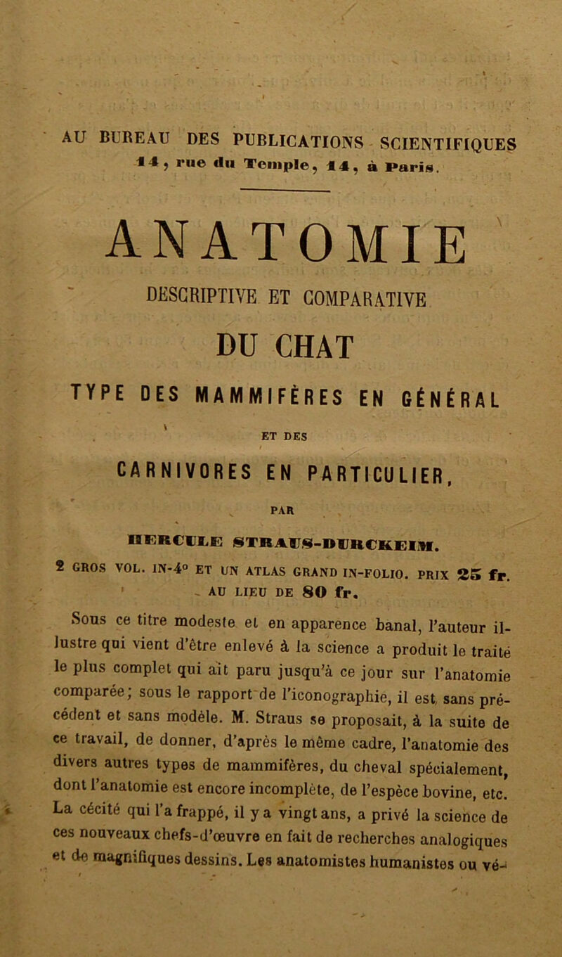 AU BUREAU DES PUBLICATIONS SCIENTIFIQUES 14 5 rue du Temple; 44, à Paris, ANATOMIE DESCRIPTIVE ET COMPARATIVE DU CHAT TYPE DES MAMMIFÈRES EN GÉNÉRAL \ ET DES CARNIVORES EN PARTICULIER, 9 PAR OKRCILE STRATS-DUH.CK.EIM. 2 GROS VOL. lN-4° ET UN ATLAS GRAND IN-FOLIO. PRIX 25 fr. ' - AU LIEU DE 80 fr. Sous ce titre modeste et en apparence banal, l’auteur il- lustre qui vient d’être enlevé à la science a produit le traité le plus complet qui ait paru jusqu’à ce jour sur l’anatomie comparée; sous le rapport de l’iconographie, il est, sans pré- cédent et sans modèle. M. Straus se proposait, à la suite de ce travail, de donner, d’après le même cadre, l’anatomie des divers autres types de mammifères, du cheval spécialement, dont l’anatomie est encore incomplète, de l’espèce bovine, etc. La cécité qui l’a frappé, il y a vingt ans, a privé la science de ces nouveaux chefs-d’œuvre en fait de recherches analogiques et de magnifiques dessins. Les anatomistes humanistes ou vé-