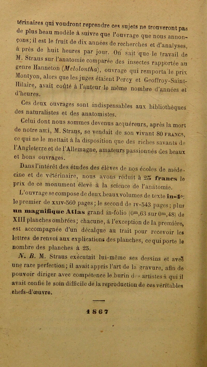 'f 7T VOndr0n'reprMdre sa‘“’ ■» trouveront pas Je plus beau modèle à suivre que l’ouvrage que nous annon- çons; .l est le fruit de dix années de recherches et d’analyses “ de hu,t heures Par i»«- On sait que le travail de • Stiaus sur 1 anatomie comparée des insectes rapportée au geme anneton (Melolontha), ouvrage qui remporta le prix Montyon, alors que les juges étaient Percy et Geoffroy-Saint- îlaire, avait coûté à l’auteur le môme nombre d’années et d heures. Ces deux ouvrages sont indispensables aux bibliothèques des naturalistes et des anatomistes. Celui dont nous sommes devenus acquéreurs, après la mort de notre ami, M. Straus, se vendait de son vivant 80 francs, ce qui ne le mettait à la disposition que des riches savants dé 1 Angleterre et de l’Allemagne, amateurs passionnés des beaux et bons ouvrages. Dans l’intérêt des études des élèves de nos écoles de méde- cine et de vétérinaire, nous avons réduit à 25 francs le prix de ce monument élevé à la science de l’anatomie. L’ouvrage se compose de deux beaux volumes de texte in-4°: le premier de xxiv-560 pages; le second de iv-543 pages; plu? un magnifique Atlas grand in-folio (0^,63 sur 0m,4S) de XIII planches ombrées; chacune, à l’exception de la première, est accompagnée d’un décalque au trait pour recevoir les lettres de renvoi aux explications des planches, ce qui porte le nombre des planches à 25. N. B. M. Straus exécutait lui-même ses dessins et avec une rare perfection; il avait appris l’art de la gravure, afin de pouvoir diriger avec compétence le burin d- s artistes^ qui il avait confié le soin difficile de la reproduction de ces véritables chefs-d’œuvre. 1867