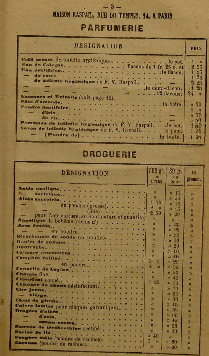 MAISON RASPAPj, RCB DD TEMPtE, 14, A PARU PARFUMERIE DÉSIGNATION PRIX Coid eream de toilette hygiénique 'e rot Eau de Colonne . . „ . flacons de ï fr. 25 c. et Eau dentifrice le flacon. — d© roies. , . — de toilette hygiénique de F. ?. Raspail — — — . .le demi-flacon. _. ^ _ „ . . ~ — ....12 flacons. Essence» et Extraits (voir page 10). PAte d'amande. l„ , Foudre dentifrice — d’iris.. . . — d© rîz, . , Pommade de toilette hygiénique de F. V. Raspail. . .le POt Savon de toilette hyeiéniq„e de F. V. Raspail le pain. — (Poudre de) boît0> j 1 » 2 55 1 25 1 25 2 25 1 25 24 » » 75 1 a » 75 » 50 1 50 1 25 1 25 DROGUERIE Acid© oxallqne, ' tartrique, , Aloèi sncrotrln — en poudre (grosse) — . — (line). — pour l’agriculture, suivant nature et quantité Angélique de Bohême (racine d') Assa fœtlda,..... — — en poudre. * Blcarhonnle dp soude en poudre Bnu'es de RDinme . Hourraclic Calamite eromatleui Camphre raffiné — en poudre.. ........ Cannelle de CeyZan Charpie fine Chlendjut COUpé Chlorure de chaux désinfectant. Cire Jaune. , — ''‘««■K®. . \ \ ’ Cloua de glroOa., Cuivre laminé pour plaques galvaniques. . . Dragéu d’aloès.. — d'anla. eu-contra. .... térébenthine rectifié. Eutmcs d« Parla* de Un. . Congère mAi* (poudre de racine*). Garance (poudre de racines). . . . FOOgr ou LIVRE 39 gp. OU ONCE LiS grami » » 15 » » 33 23 n 1 75 33 15 » » 33 15 73 2 50 33 20 y> » » » » 33 20 5) 77 33 23 33 77 » 50 77 » 33 10 73 » 33 20 77 » 3) 10 » 77 33 10 » 3 73 33 25 7) 4 33 33 35 77 X» » 50 77 » » 40 n 1 25 » 10 » » 33 10 yt » 33 25 77 33 » 30 77 » » 15 77 77 3) 50 » D » Ii0 » » 33 lo » » » 20 77 » 3) 10 77 » 40 77 77 2 a 1 » 20 7) J) I 33 20 1 »