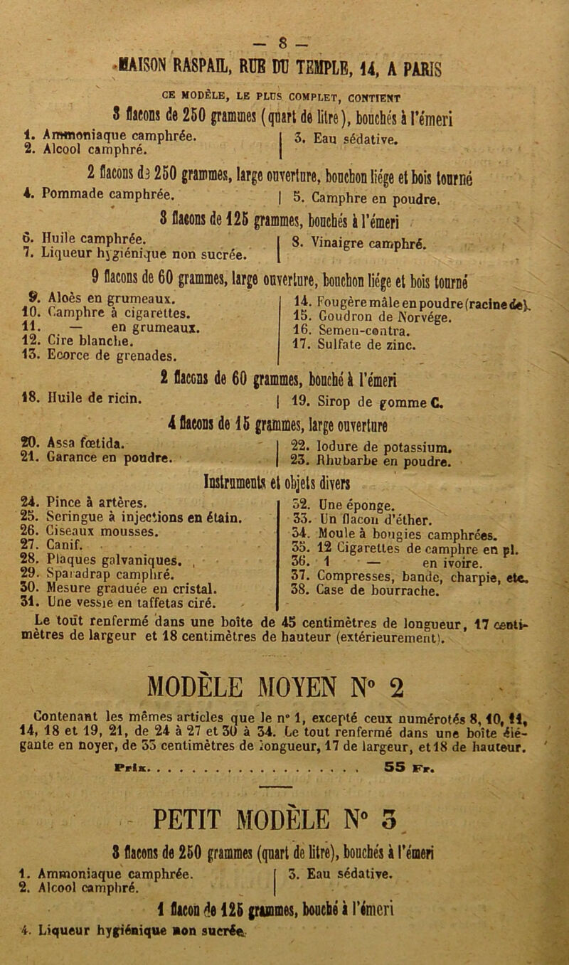 - $ - BAISON RA8PAÏL, RUE DD TEMPLE, 14, A PARIS CE MODÈLE, LE PLUS COMPLET, CONTIENT 3 flacons de 250 grammes (quart de litre), bouchés à l’émeri 1. Ammoniaque camphrée. | 3. Eau sédative. 2. Alcool camphré. 2 flacons da 250 grammes, large ouverture, bouchon liège et bois tourné 4. Pommade camphrée. | 5. Camphre en poudre. 3 flacons de 125 grammes, bouchés à l’émeri 6. Huile camphrée. | 8. Vinaigre camphré. 7. Liqueur hygiénique non sucrée. | 9 flacons de 60 grammes, large ouverture, bouchon liège et bois tourné 14. Fougère mâle en poudrefracinede^. 15. Goudron de Norvège. 16. Semen-contra. 17. Sulfate de zinc. 2 flacons de 60 grammes, bouché à l’émeri 18. Huile de ricin. | 19. Sirop de gomme C. 4 flacons de 15 grammes, large ouverture 20. Assa fœtida. I 22. lodure de potassium. 21. Garance en poudre. | 23. Rhubarbe en poudre. . Aloes en grumeaux. 10. Camphre 5 cigarettes. 11. — en grumeaux. 12. Cire blanche. 13. Ecorce de grenades. Instruments et objets divers 24. Pince à artères. 25. Seringue à injections en étain. 26. Ciseaux mousses. 27. Canif. 28. Plaques galvaniques. , 29. Sparadrap camphré. 30. Mesure graduée en cristal. 31. line vessie en taffetas ciré. 32. Une éponge. 33. Un flacon d’éther. 34. Moule à bougies camphrées. 55. 12 Cigarettes de camphre en pi. 36. 1 — en ivoire. 37. Compresses, bande, charpie, ete, 38. Case de bourrache. Le tout renfermé dans une boîte de 45 centimètres de longueur, 17 centi- mètres de largeur et 18 centimètres de hauteur (extérieurement). MODÈLE MOYEN N» 2 Contenant les mêmes articles que le n° 1, excepté ceux numérotés 8,10, H, 14, 18 et 19, 21, de 24 à 27 et 30 à 34. Le tout renfermé dans une boîte élé- gante en noyer, de 53 centimètres de longueur, 17 de largeur, et 18 de hauteur. Pris 55 Fr. PETIT MODÈLE N° 3 3 flocons de 250 grammes (quart de litre), bouchés à l’émeri 1. Ammoniaque camphrée. I 3. Eau sédative. 2. Alcool camphré. 1 flacon de 125 grammes, bouché à l’émeri