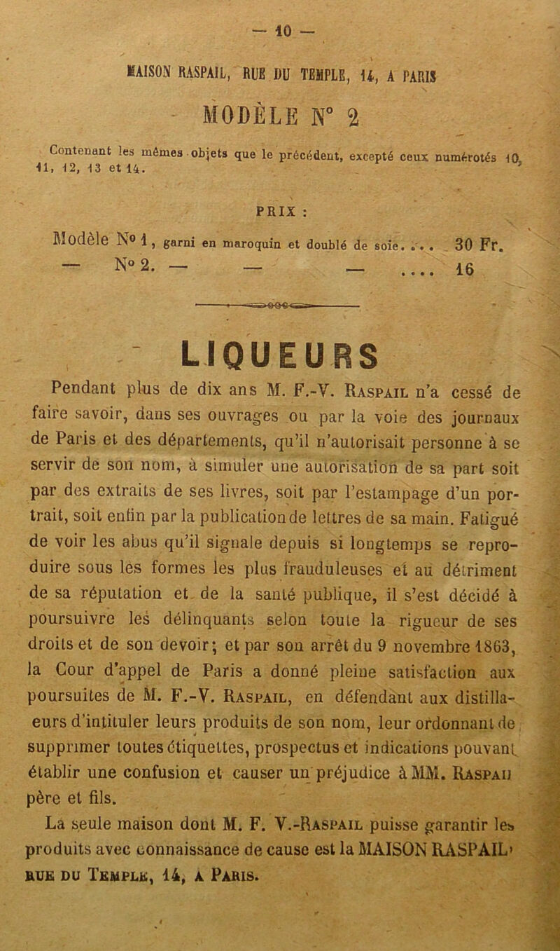 - 10 - MAISON RASPAIL, RUE DU TEMPLE, U, A PARIS MODÈLE N° 2 Contenant les mômes objets que le précédent, excepté ceux numérotés 10 ■11, 12, 13 et 14. ’ PRIX : Modèle N° 1 , garni en maroquin et doublé de soie. . . . 30 Fr. — N° 2. — _ _ .... 16 ' LIQUEURS Pendant plus de dix ans M. F.-Y. Raspàil n’a cessé de faire savoir, dans ses ouvrages ou par la voie des journaux de Paris et des départements, qu’il n’autorisait personne à se servir de son nom, à simuler une autorisation de sa part soit par des extraits de ses livres, soit par l’estampage d’un por- trait, soit enfin par la publication de lettres de sa main. Fatigué de voir les abus qu’il signale depuis si longtemps se repro- duire sous les formes les plus frauduleuses et au détriment de sa réputation et de la santé publique, il s’est décidé à poursuivre les délinquants selon toute la rigueur de ses droits et de sou devoir; et par son arrêt du 9 novembre 1863, la Cour d’appel de Paris a donné pleine satisfaction aux poursuites de M. F.-V. Raspail, en défendant aux distilla- eurs d’intituler leurs produits de son nom, leur ordonnant de supprimer toutes étiquettes, prospectus et indications pouvant, établir une confusion et causer un préjudice à MM. Raspaij père et fils. La seule maison dont M. F. V.-Raspail puisse garantir les produits avec connaissance de cause est la MAISON RASPAIL'