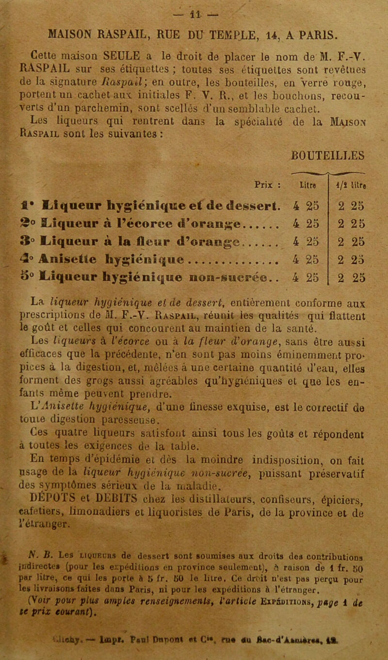 MAISON RASPAIL, RUE DU TEMPLE, 14, A PARIS. Cette maison SEULE a le droit de placer le nom de M. F.-V. RASPAIL sur ses étiquettes ; toutes ses étiquettes sont revêtues de la signature /îaspaJ; en outre, les bouteilles, en Verre rouge, portent un cachet aux. initiales F. V. R., et les bouchons, recou- verts d’un parchemin, sont scellés d’un semblable cachet. Les liqueurs qui rentrent dans la spécialité de la Maison Raspail sont les suivantes : BOUTEILLES Prix : litre 1* Liqueur hygiénique et de dessert. 4 25 *° Liqueur à l’écorce d’orange 4 25 3° Liqueur à la fleur d’orange 4 25 4° Anisetie hygiénique 4 25 <5° Liqueur hygiénique non-suerée.. 4 25 La liqueur hygiénique eide dessert, entièrement conforme aux prescriptions de M. F.-V. Raspail, réunit les qualités qui flattent le goût et celles qui concourent au maintien de la santé. Les liqueurs à l'écorce ou à la fleur d’orange, sans être aussi efficaces que la précédente, n’en sont pas moins éminemment pro- pices à la digestion, et, mêlées â une certaine quantité d’eau, elles forment des grogs aussi agréables qu’hygiéniques et que les en- fants même peuvent prendre. L’Aniselte hygiénique, d’une finesse exquise, est le coirectif de touie digestion paresseuse. Ces quatre liqueurs satisfont ainsi tous les goûta et répondent à toutes les exigences de la table. En temps d’épidémie et dès la moindre indisposition, on fait usage de la liqueur hygiénique non-sucrée, puissant préservatif . des symptômes sérieux de la maladie. DÉPÔTS et DEBITS chez les distillateurs, confiseurs, épiciers, cafetiers, limonadiers et liquoristes de Paris, de la province et de l’étranger. l/î litre 2 25 2 25 2 25 2 25 2 25 N. B. Les liqueurs de dessert sont soumises aux droits des contributions indirectes (pour les expéditions en province seulement), ruison de 1 fr. KO par litre, ce qui les porte à 5 fr. KO le litre. Ce drf>it n’est pas perçu pour les livraisons faites dans Paris, ni pour les expéditions à l’étranger. (Voir pour plus amples renseignements, l'article Expéditions, page i de te prix courant). .uebjr.-- lmp». P«o! Duron* C‘». ru* du *Ur-d’A*«u*r«*, iï