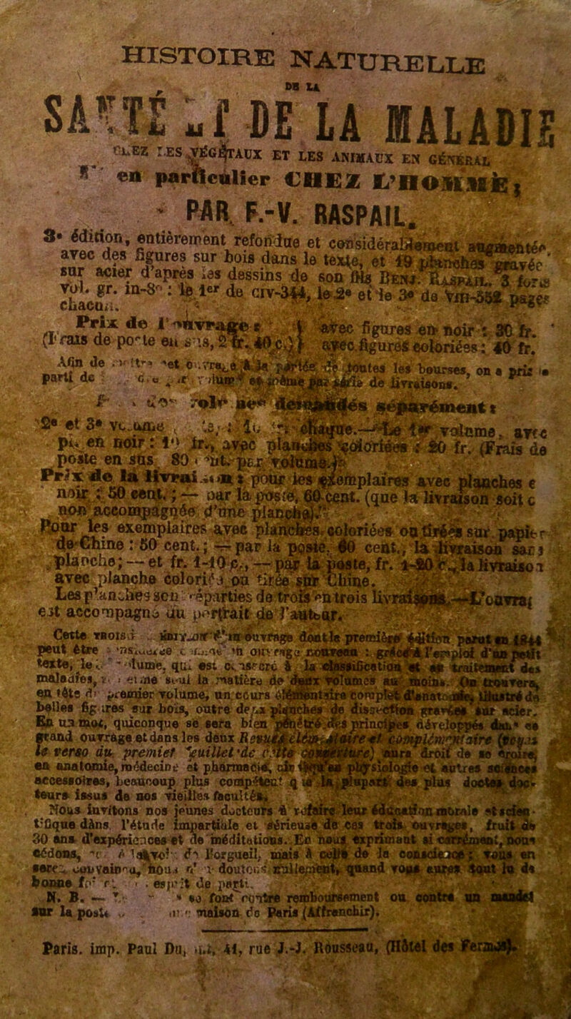 ses histoire naturelle DB U MM ulMtt MALADIE ChEZ : ES ^G^TACX ET LES ANIMAUX EN GÉNÉRAL »■ en parRcàlier CHEZ Ï/Moimfe, ' PAR. F.-V. RASPAIL. S* édition, entièrement reforidae et cerfsidéralüeroeot atumentén avec des figures sur bois dans le texte, et 19 nbtnchâs eravée ' snr acier d après ;es dessins de son fHs BEiwnLuPia 3 StE ; de CIV'3^ H* et le S* Prix de l^Avrage : (I1 fais de po-le en sua, figures ern noir : 30 fr. .figures coloriées : 4Ôfr. .'K it-, -et ... G'., o. ùjf ■ V liUB Afin île parti de î fr . . Ce*- ’2« et 3» vc.u/ne , . pi.ven noir: lv> lr.,'avec poste en sus. 80 . mt, pu , v Prix de la livrai ,* >n * pour noir ; 50 een,t. ; — oar là posi non accompagnée d’niie plan Pour les exemplaires avec plaî de'Chine : 50 cent.; — par la planche; — et fr. î-iO c., ■tes les bourses, on a prir '• de livrerons. %&âr: avec planche colorié.a on tirée stfr‘Chine. Les planches aca • ^parties de trofs ^n trois livrai it accomnaznô uu n.-rfrait da _ volcme; avfc fr. (Frais de iôtplaïres avec planches e .cent, (que la livraison soit c coloriée* oa.tfré& sur.papier ©0 cent., la .liyraison sacs ite, fr. T-SOjr^la hvraiso i .^t’ouvra; eit accompagna du p^nVàit de 1 Côtlc TB OIS VI KDiï^irrf’ m ouvrage dont!# première peut être •nsi„tM)(e ,t >n ouvrage nouveau : gwla texte, d«;, - >lume. qui est c.,isrcrc à la «tossificatioiO maleaîes, î. .• m .ne #vui la :natière de deux volumes au' en fêts di premier volume, un.cours èî^BntKre ton belles fig ires sur bols, outre de.’.x r1' En u.i mot, quiconque se sera bien grand ouvrage et dans les deux Rct le verso du premier Juillet 'de en anatomie, médecine et pharmacie, tir’ accessoires, beaucoup plus compétent q leurs issus de nos vieilles faculté», ■ Nous invitons nos jeunes docteurs i refaire leur éduoe^un morale *ti t:Cque dàns l’étude impartiale et sérieuse de cas trois ouvrage», fru 30 ans d’expériences et de méditations. En nous exprimant û carrément, cédons, -< /< la^To? de l’orgueil,, mais A celle de la conscience; vous en •erei couvain''a. nou.i a’ v doutons- nullement, quand vous mire* tout lu d* bowtefo1 r>. .. es,.--t départi. N. B. — r- - - so fontrentre remboursement ou contre un mande! *ur la poal. . <r > maison de Paris (Affranchir). Paris, imp. Paul Du, .u, 41, rue J.-J. Rousseau, (Hôtel des ÉE ïftSim*. loin». On trouvera. ... trédà gravéeli Sur acier. Aév plènKKteire droit de i „ i et autres : de# plus d