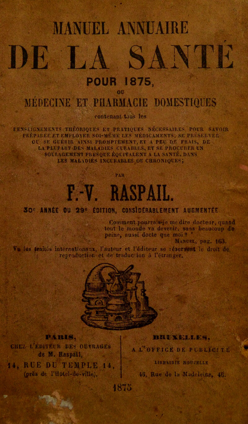 MANUEL ANNUAIRE DE LA SANTÉ POUR 1875, ou MEDECINE ET PHARMACIE DOMESTIQUES iiïM :.s. contenant tous 1ns ■■Wj RENSEIGNEMENTS THÉORIQUES ET PRATIQUES NÉCESSAIRES POUR SAVOIR PRÉPARER ET EMPLOYER SOI-MÉMK LES MÉDICAMENTS, SE PRÉSERVER OU SE GUÉRIR AINSI PROMPTEMENT, ET A PEJE PE FRAIS, DE LA PLUPART DES MALADIES CURABLES, ET SE PROCURER UN soulagement presque équivalent a la santé, dans LES MALADIES INCURABLES ..OU CHRONIQUES; s*EV' -T' TAU F.-V. RASPAIL. 30e ANNÉE OU 29e ÉDITION, CONSIDÉRABLEMENT AUGMENTÉE Comment pourrais-je me dire docteur, quand tout le monde va devenir, sans beaucoup de peine, aussi docte que moi? ' Manuel, pag. 163. Vu los traités internationaux, l’auteur et l’éditeur se léservent le droit de reproduction et de traduction à l’étranger. PARIS, chez l’éditeur des ouvrages de M. Raspail, 14, RUE DU TEMPLE 14, (près de l’Hôtel-dé-vniej. f . a l’office de pidlicite LIBRAIRIE NOU /ELLE 18, Rue de lu Madeleine, 46.