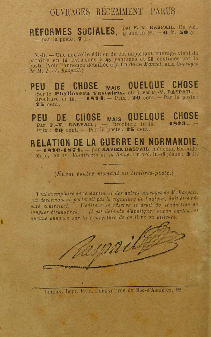 OUVRAGES RÉGEMMENT PARUS RÉFORMES SOCIALES, lîLfiLf-e». — par la poste : 9 fr. Un vol. 50 c. ; M.-B. — Une nouvelle édition de cet important ouvrage vient de paraître en 14 livraisons à 45 centimes et 50 centimes par la poste. (Voir l’annonce détaillée à la fin de ce Manuel, aux Ouvrages île M. F.-V. Raspail.) ' PEU DE CHOSE MAIS QUELQUE CHOSE (Sur le l»liylIoxcia vastatrix, etc.), ParF.-v. raspail.— Brochure in-18.— 1894 — Prix: «O cent. — Par la poste: *5 cent. PEU DE CHOSE „A1S QUELQUE CHOSE Par F.-V. RASPAIL ; — Brochure in-18. — 189 3. — Prix: *0 cent. — Par la poste: *5 cent. RELATION DE LA GUERRE EN NORMANDIE, — c 890-189 i, — par Xavier raspail, médecin, Ex-Aide- Vlajoi au Ier Eclaireurs de la Seine. Un vol. in-18 jésus : 3 fr. (Envoi contre mandat ou timbres-poste.) Tout exemplaire de ce Manuel tt des autres ouvrages de M. Raspail. •lui désormais ne porterait pas la signature de l’auteur, doit être ré- puté contrefait. — L'éditeur se réserve le droit de traduction eu ‘tangues étrangères. — Il est défendu d’appliquer aucun carton et aucune annonce sur la couverture de ce livre ou ailleurs. Ci.iciiv. Impr. Paul Dr pont, rue du Bac-d’Asnières, P2