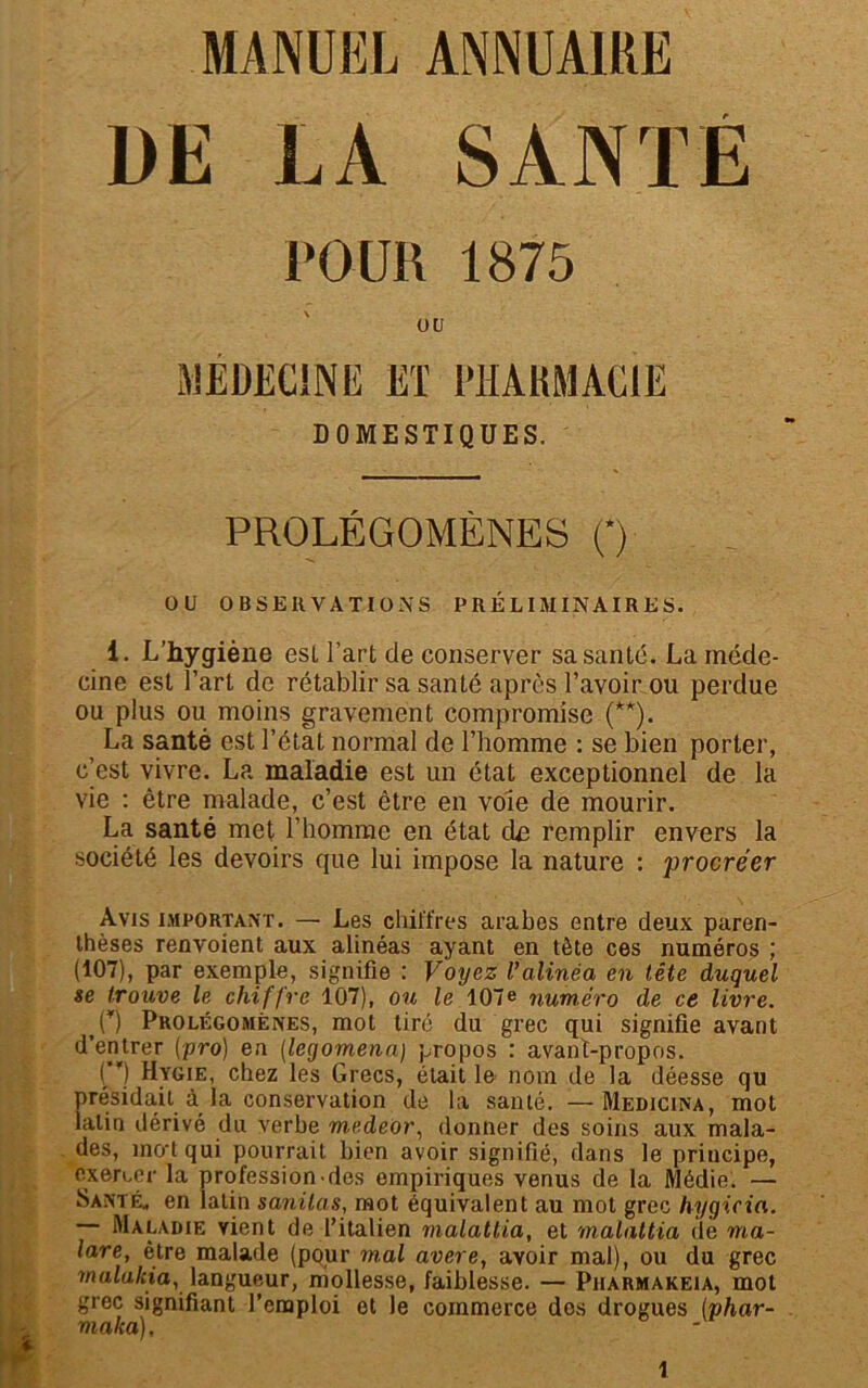 MANUEL ANNUAIRE DE MEDECINE ET PHARMACIE DOMESTIQUES. PROLÉGOMÈNES (*) U U OBSERVATIONS PRÉLIMINAIRES. 1. L’hygiène est l’art de conserver sa santé. La méde- cine est l’art de rétablir sa santé après l’avoir ou perdue ou plus ou moins gravement compromise (**). La santé est l’état normal de l’homme : se bien porter, c’est vivre. La maladie est un état exceptionnel de la vie : être malade, c’est être en voie de mourir. La santé met l’homme en état dn remplir envers la société les devoirs que lui impose la nature : procréer Avis important. — Les chiffres arabes entre deux paren- thèses renvoient aux alinéas ayant en tète ces numéros ; (107), par exemple, signifie : Voyez l’alinéa en tête duquel se trouve le chiffre 107), ou le 107e numéro de ce livre. <U) Prolégomènes, mot tiré du grec qui signifie avant d’entrer (pro) en (legomena) propos : avant-propos. H Hygie, chez les Grecs, était le nom de la déesse qu présidait à la conservation de la santé. — Medicina, mot latin dérivé du verbe medeor, donner des soins aux mala- des, mo t qui pourrait bien avoir signifié, dans le principe, exercer la profession des empiriques venus de la Médie. — Santé, en latin sanilas, mot équivalent au mot grec hygicia. Maladie vient de l’italien malattia, et malattia de ma- lare, être malade (pour mal avéré, avoir mal), ou du grec mulaliia, langueur, mollesse, faiblesse. — Pharmakeia, mot grec signifiant l’emploi et le commerce dos drogues (phar- malca). LA SANTE POUR 1875