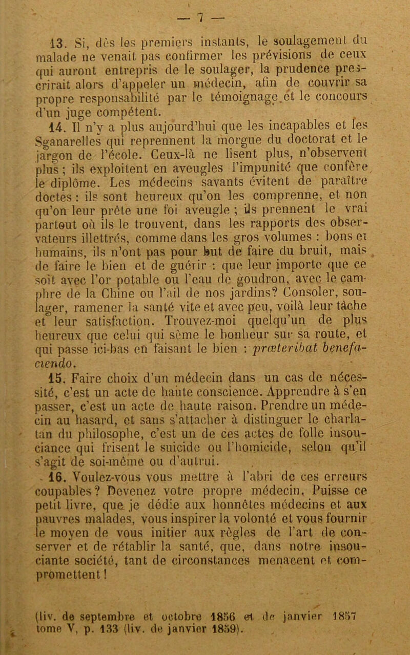 13. Si, dûs les premiers instants, le soulagement du malade ne venait pas confirmer les prévisions de ceux qui auront entrepris de le soulager, la prudence pres- crirait alors d’appeler un médecin, afin de couvrir sa propre responsabilité par le témoignage,et le concours d’un juge compétent. 14. Il n’v a plus aujourd’hui que les incapables et les Sganarelles qui reprennent la morgue du doctorat et le jargon de l’école. Ceux-là ne lisent plus, n’observent plus; ils exploitent en aveugles l’impunité que confère, le diplôme. Les médecins savants évitent de paraître doctes : ils sont heureux qu’on les comprenne, et non qu’on leur prête une foi aveugle ; ils prennent le vrai partout où ils le trouvent, dans les rapports des obser- vateurs illettrés, comme dans les gros volumes : bons ei humains, ils n’ont pas pour but de faire du bruit, mais de faire le bien et de guérir : que leur importe que ce soit avec l’or potable ou l’eau de goudron, avec le cam- phre de la Chine ou l’ail de nos jardins? Consoler, sou- lager, ramener la santé vite et avec peu, voilà leur tâche et leur satisfaction. Trouvez-moi quelqu’un de plus heureux que celui qui sème le bonheur sur sa route, et qui passe ici-bas en faisant le bien : 'prœteribat benefa- ciendo. 15. Faire choix d’un médecin dans un cas de néces- sité, c’est un acte de haute conscience. Apprendre à s’en passer, c’est un acte de haute raison. Prendre un méde- cin au hasard, et sans s’attacher à distinguer le charla- tan du philosophe, c’est un de ces actes de folle insou- ciance qui frisent le suicide ou l’homicide, selon qu’il s’agit de soi-même ou d’autrui. 16. Voulez-vous vous mettre à l’abri de ces erreurs coupables? Devenez votre propre médecin. Puisse ce petit livre, que je dédie aux honnêtes médecins et aux pauvres malades, vous inspirer la volonté et vous fournir le moyen de vous initier aux règles de l'art de con- server et de rétablir la santé, que, dans notre insou- ciante société, tant de circonstances menacent et com- promettent ! (liv. de septembre et octobre 1856 et de janvier 1857 tome V, p. 183 (liv. de janvier 1859).