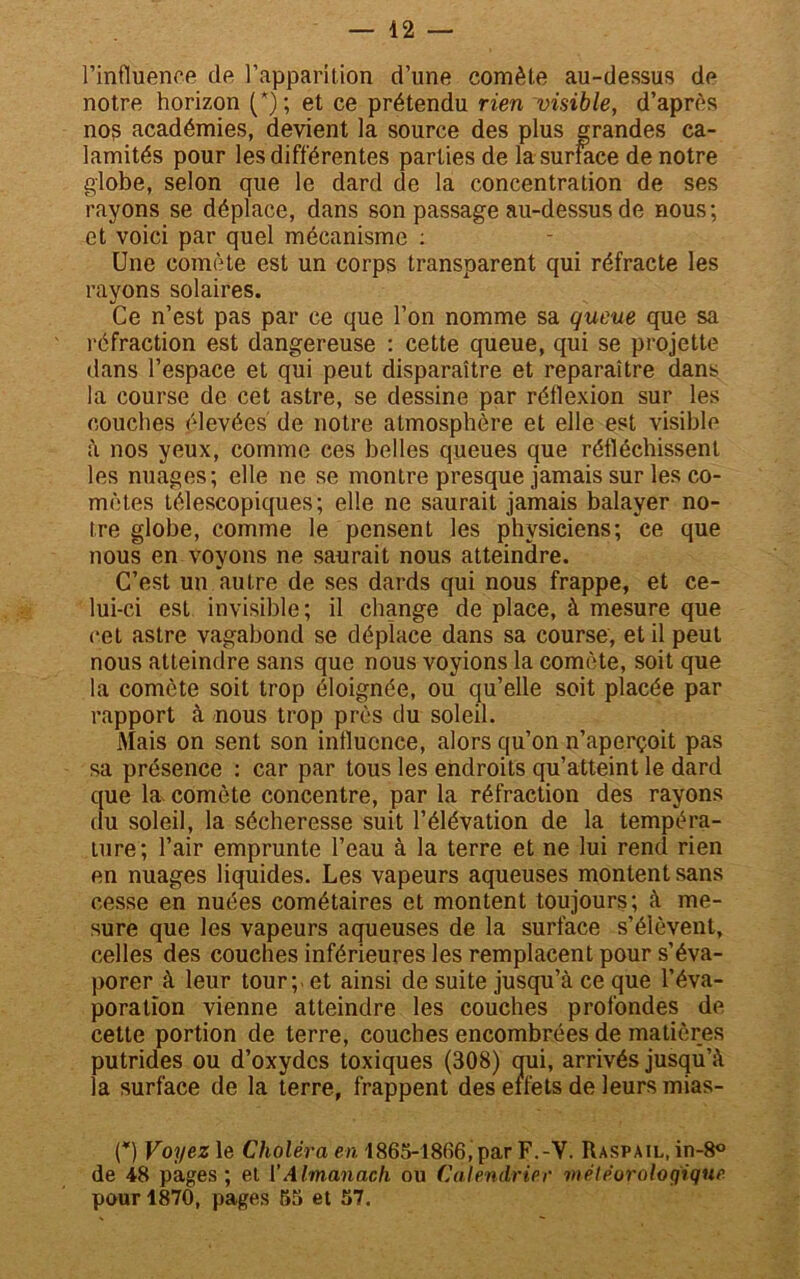 l’influence de l’apparition d’une comète au-dessus de notre horizon (*); et ce prétendu rien visible, d’après no? académies, devient la source des plus grandes ca- lamités pour les différentes parties de la surface de notre globe, selon que le dard de la concentration de ses rayons se déplace, dans son passage au-dessus de nous; et voici par quel mécanisme : Une comète est un corps transparent qui réfracte les rayons solaires. Ce n’est pas par ce que l’on nomme sa queue que sa réfraction est dangereuse : cette queue, qui se projette dans l’espace et qui peut disparaître et reparaître dans la course de cet astre, se dessine par réflexion sur les couches élevées de notre atmosphère et elle est visible à nos yeux, comme ces belles queues que réfléchissent les nuages; elle ne se montre presque jamais sur les co- mètes télescopiques; elle ne saurait jamais balayer no- tre globe, comme le pensent les physiciens; ce que nous en voyons ne saurait nous atteindre. C’est un autre de ses dards qui nous frappe, et ce- lui-ci est invisible; il change de place, à mesure que cet astre vagabond se déplace dans sa course, et il peut nous atteindre sans que nous voyions la comète, soit que la comète soit trop éloignée, ou qu’elle soit placée par rapport à nous trop près du soleil. Mais on sent son influence, alors qu’on n’aperçoit pas sa présence : car par tous les endroits qu’atteint le dard que la comète concentre, par la réfraction des rayons du soleil, la sécheresse suit l’élévation de la tempéra- ture; l’air emprunte l’eau à la terre et ne lui rend rien en nuages liquides. Les vapeurs aqueuses montent sans cesse en nuées cométaires et montent toujours; à me- sure que les vapeurs aqueuses de la surface s’élèvent, celles des couches inférieures les remplacent pour s’éva- porer à leur tour; - et ainsi de suite jusqu’à ce que l’éva- poration vienne atteindre les couches profondes de cette portion de terre, couches encombrées de matières putrides ou d’oxydes toxiques (308) oui, arrivés jusqu’à la surface de la terre, frappent des eifets de leurs mias- (*) Voyez le Choléra en 1865-1806, par F.-Y. Raspail, in-8° de 48 pages ; et ïAlmanach ou Calendrier météorologique pour 1870, pages 55 et 57.