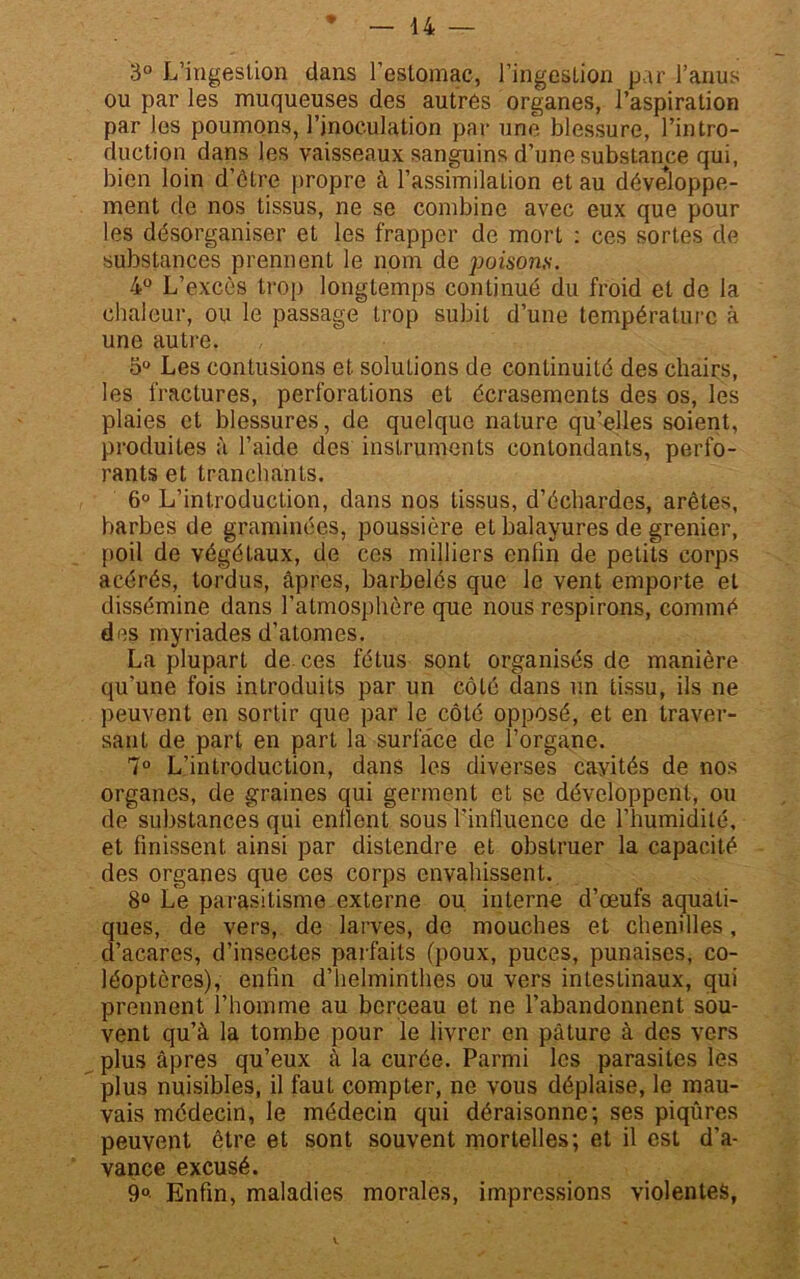 3° L’ingestion dans l’estomac, l’ingestion par l’anus ou par les muqueuses des autres organes, l’aspiration par les poumons, l’inoculation par une blessure, l’intro- duction dans les vaisseaux sanguins d’une substance qui, bien loin d’ôtre propre à l’assimilation et au développe- ment de nos tissus, ne se combine avec eux que pour les désorganiser et les frapper de mort : ces sortes de substances prennent le nom de })oisons. 4° L’excès trop longtemps continué du froid et de la chaleur, ou le passage trop subit d’une température à une autre. o° Les contusions et solutions de continuité des chairs, les fractures, perforations et écrasements des os, les plaies et blessures, de quelque nature qu’elles soient, produites à l’aide des instruments contondants, perfo- rants et tranchants. 6° L’introduction, dans nos tissus, d’échardes, arêtes, barbes de graminées, poussière et balayures de grenier, poil de végétaux, de ces milliers enfin de petits corps acérés, tordus, âpres, barbelés que le vent emporte et dissémine dans l’atmosphère que nous respirons, commé des myriades d’atomes. La plupart de ces fétus sont organisés de manière qu’une fois introduits par un côté dans un tissu, ils ne peuvent en sortir que par le côté opposé, et en traver- sant de part en part la surface de l’organe. 7° L’introduction, dans les diverses cavités de nos organes, de graines qui germent et se développent, ou de substances qui enflent sous l’influence de l’humidité, et finissent ainsi par distendre et obstruer la capacité des organes que ces corps envahissent. 8° Le parasitisme externe ou interne d’œufs aquati- ques, de vers, de larves, de mouches et chenilles, d’acares, d’insectes parfaits (poux, puces, punaises, co- léoptères), enfin d’helminthes ou vers intestinaux, qui prennent l’homme au berceau et ne l’abandonnent sou- vent qu’à la tombe pour le livrer en pâture à des vers plus âpres qu’eux à la curée. Parmi les parasites les plus nuisibles, il faut compter, ne vous déplaise, le mau- vais médecin, le médecin qui déraisonne; ses piqûres peuvent être et sont souvent mortelles; et il est d’a- vance excusé. 9°- Enfin, maladies morales, impressions violentes,