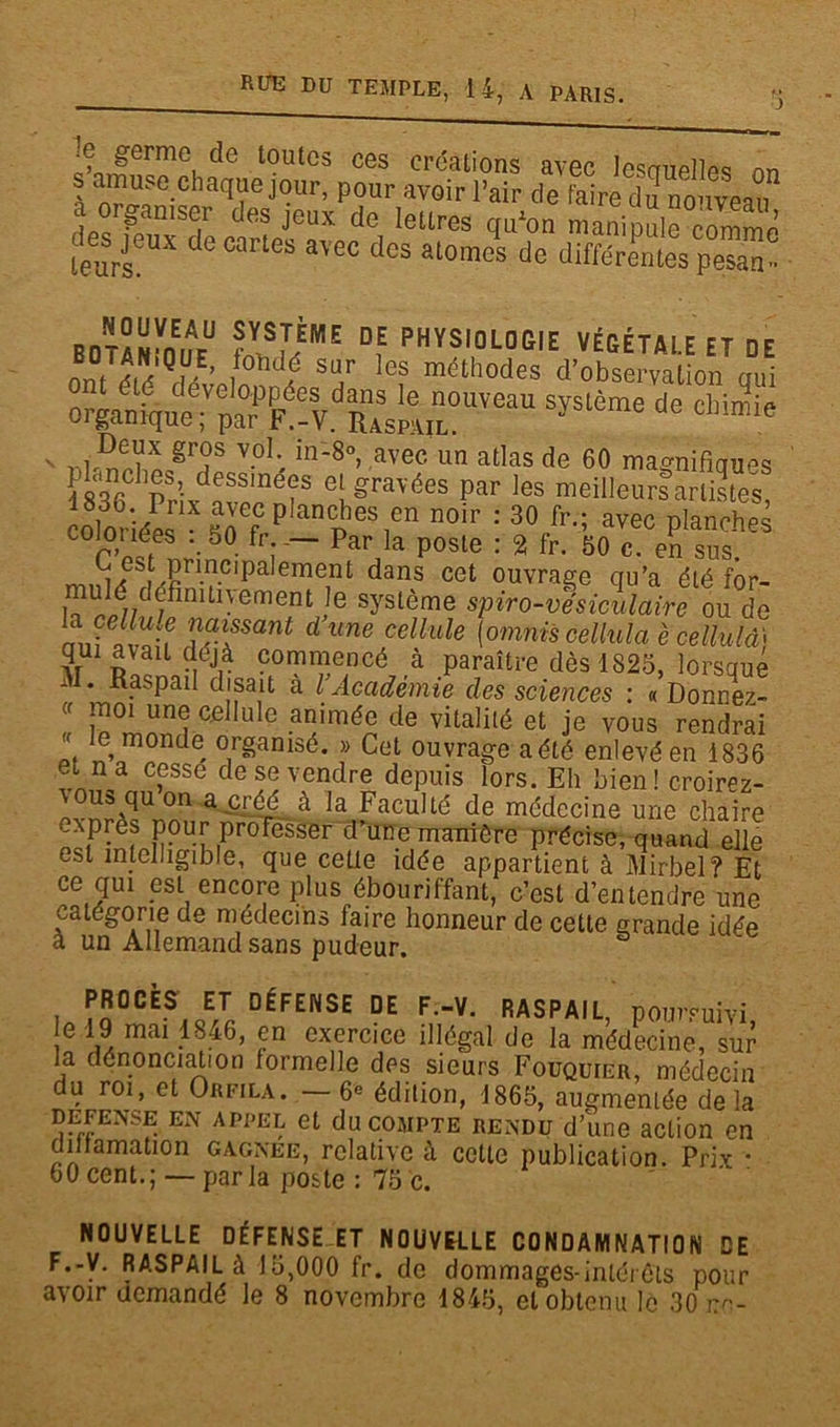 RtJE PU TEMPLE, 14, A PARIS. q c^orfermei t?utGS ces créations avec lesquelles nn s amuse chaque jour, pour avoir l’air de faire du nouveau a onaniser des jeux de lettres qu’on manipule comme leurseUX ^ °arl<3S aVe° des alomes de différentes pesas . BOMNW ?VSf.èME Df PHYSIOLOGIE VÉGÉTALE ET DE nni eH'Q,M ' , d? su,r les méthodes d’observation qui organ^S^VdS^!UïeaU ****** de ' ttÆ?* gr?s v-oI‘. in_8°> avec un a^as de 60 magnifiques i836 PrivdaflneîS eLgravées Par les meilleurs artistes, wloriéM frP “S®8!*11 n°,r : 30 fr-; avec Planches cognées . 50 fi — par la poste : 2 fr. 50 c. en sus. t i3 , Pri.ncipalement dans cet ouvrage cru’a été for- lT^l// / Ul- ement Ie syslôme spiro-vesiculaire ou de nJ llUl^ T^Sant dune cellule (omnis cellula è cellula* ?r î ! \éiv com™e,ncé ,à paraître dès 1825, lorsque II. Raspail disait a l Académie des sciences : «Donnez- (f J1101 unÇ cellule animée de vitalité et je vous rendrai l, , mon(le organisé. » Cet ouvrage a été enlevé en 1836 et na cesse de se vendre depuis lors. Eh bien! croirez- \ousquon a.créé à la Faculté de médecine une chaire exprès pour professer d’une manière précise, quand elle est intelligible, que cette idée appartient à Mirbel? Et ce qui est encore plus ébouriffant, c’est d’entendre une catégorie de médecins faire honneur de cette grande idée à un Allemand sans pudeur. PROCÈS ET DÉFENSE DE F.-V. RASPAIL poursuivi e 19 mai 1846, en exercice illégal de la médecine, sur la dénonciation formelle des sieurs Fouquier, médecin du roi, et Orfila. —6e édition, 1865, augmentée delà DEFENSE EN appel et du compte rendu d’une action en dinamation gagnée, relative à cette publication. Prix * 60 cent.; — par la poste : 75 c. NOUVELLE DÉFENSE ET NOUVELLE CONDAMNATION DE F.-V. RASPAIL à 15,000 fr. de dommages-intérêts pour