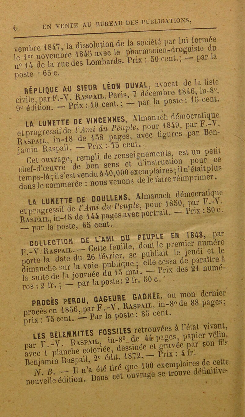 Membre 1847 la £il SrÆifLoSds. PPHX : 50 cent.; - par la poste ■ 65 c. - P“ent.; - par la poste : 15 cent. ___ _ ,M w pf n NES ilm an a ch démocratique gS-« ^ iami„ Raspa, . - ^d;^seengneraenls, est un petit LA LUNETTE DE DOULLENS, Almanach' «nwcranquc — par la poste, 65 cent. , ne i’iLMi DU PEUPLE EN 1848, par COLLECTION DE L J . dont le premier numéro F.-Y.Raspail -jeudi et le Pè\îcenWar la poste i 85 cent. LES BÉLEMNITES F._v. f'SPV'vl desAtée elPgStvée,>lr son fils avec 1 pfanche wlonée de|smee_ ^ 4fr. Benjamin Raspad, ..J5dt- 100 exempiaires de celte N. B. R 11 a tv t ouvrage se trouve déhuiUve* nouvelle édition. Dans cet ouvl s