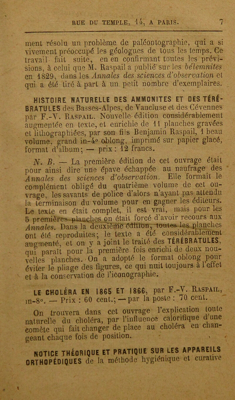ment résolu un problème de paléontographie, qui a si vivement préoccupé les géologues de tous les temps. Ce travail fait suite, en en confirmant toutes les prévi- sions. à celui que M. Raspail a publié sur les bélèmnites en 1829, dans les Annales des sciences d’observation et qui a été tiré à part à un petit nombre d’exemplaires. HISTOIRE NATURELLE DES AMMONITES ET DES TÉRÉ- BRATU LES des Basses-Alpes, de Yaucluse et des Cévennes par F.-Y. Raspail. Nouvelle'édition considérablement augmentée en texte, et enrichie de 11 planches gravées et lithographiées, par son fils Benjamin Raspail, 1 beau volume, grand in-4° oblong, imprimé sur papier glacé, format d’album; — prix: 12 francs. N. B. — La première édition de cet ouvrage était pour ainsi dire une épave échappée au naufrage. des Annales des sciences d’observation. Elle formait le complément obligé du quatrième volume de cet ou- vrage, les savants de police d’alors n’ayant pas attendu la terminaison du volume pour en gagner les éditeurs. Le texte en était complet, il est vrai, mais pour les 5 premièrcs-plauphes on était forcé d avoir recours aux Annales. Dans la deuxième édition, toutes les planches ont été reproduites; le texte a. été considérablement augmenté, et on y a joint le traité des TEREBRATULES. qui paraît pour la première fois enrichi de deux nou- velles planches.-On a adopté le format oblong pour éviter le pliage des figures, ce qui nuit toujours à 1 ellel et à la conservation de l’iconographie. LE CHOLÉRA in-8°. — Prix EN 1865 ET 1866, par F.-Y. Raspail, : 60 cent.;—par la poste : 70 cent. On trouvera dans cet ouvrage l’explication toute naturelle du choléra, par l’influence calorifique d une eomète qui fait changer de place au choléra en chan- geant chaque fois de position. NOTICE THÉORIQUE ET PRATIQUE SUR LES APPAREILS ORTHOPÉDIQUES de la méthode hygiénique et curative