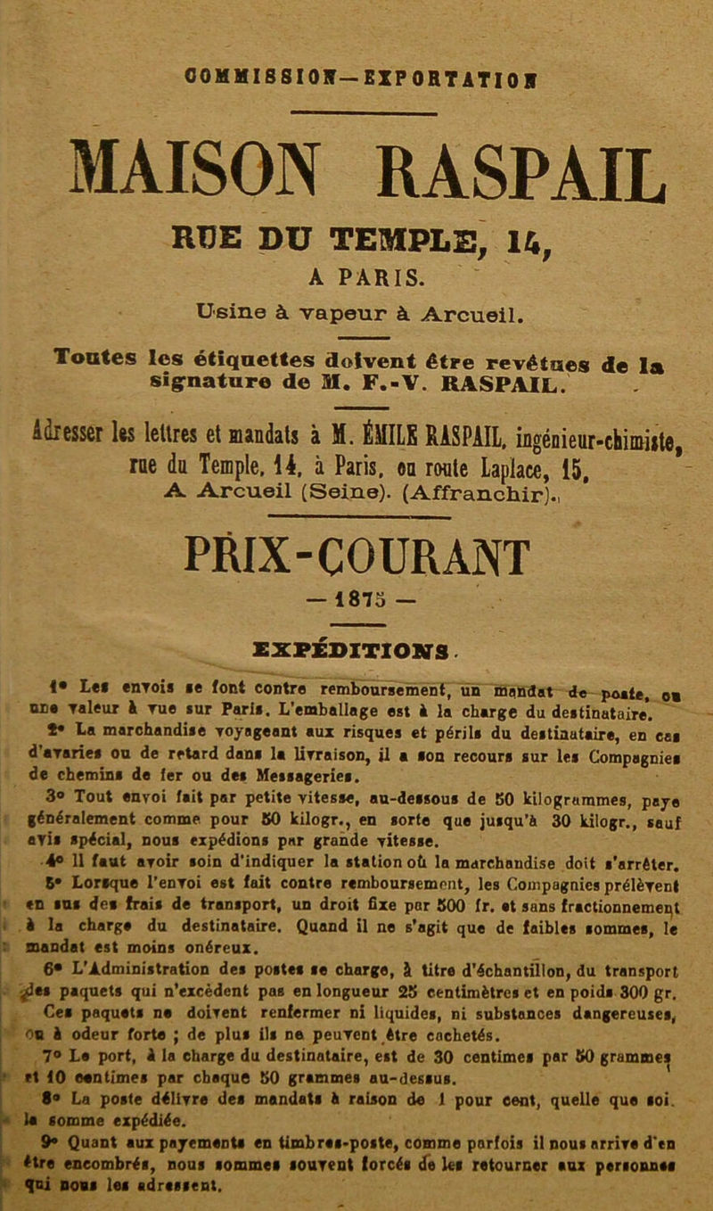 COMMISSION—EXPORTATION MAISON RASPAIL RUE DU TEMPLE, 14, A PARIS. Usine à vapeur à Arcueil. Toutes les étiquettes doivent être revêtues de la signature de SI. F.-V. RASPAIL. Adresser lts lettres et mandats à M. ÉMUS RASPAIL, ingénieur-chimiste, rue du Temple, 14. à Paris, eu route Lapiace, 15, A Arcueil (Seine). (Affranchir)., PRIX-COURANT — 1875 — EXPÉDITIONS. !• Les envois se font contre remboursement, un mandat de poste, ou une Taleur à rue sur Paris. L’emballage est à la charge du destinataire’. *• La marchandise voyageant aux risques et périls du destinataire, en cas d'avaries ou de retard dans la livraison, il a son recours sur les Compagnies de chemins de 1er ou des Messageries. 3® Tout envoi fait par petite vitesse, au-dessous de 80 kilogrammes, paye généralement comme pour 80 kilogr., en sorte que jusqu’à 30 kilogr., sauf avis spécial, nous expédions par grande vitesse. 4° 11 faut avoir soin d’indiquer la station où la marchandise doit s’arrêter. 5- Lorsque l’envoi est fait contre remboursement, les Compagnies prélèvent en sus des frais de transport, un droit fixe par 500 fr. et sans fractionnement è la charge du destinataire. Quand il ne s’agit que de faibles sommes, le mandat est moins onéreux. 6* L’Administration des postes se charge, à titre d’échantillon, du transport jdes paquets qui n’excèdent pas en longueur 25 centimètres et en poids 300 gr. Ces paquets ne doivent renfermer ni liquides, ni substances dangereuses, ou è odeur forte ; de plus ils ne peuvent être cachetés. 7° Le port, i le charge du destinataire, est de 30 centimes par 50 grammes et 10 centimes par chaque 50 grammes au-dessus. 8® La poste délivre des mandats à raison de 1 pour cent, quelle que soi. la somme expédiée. 9- Quant aux payements en timbres-poste, comme parfois il nous arrive d'en être encombrés, nous sommes souvent forcés de les retourner sus personnes qui nous les adressent.