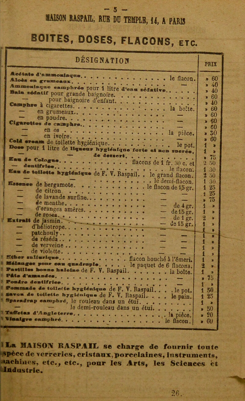 3IAI80N RASPAIL. RüB DD TEMPLB, 14, A PARIS BOITES, DOSES, FLACONS, etc. désignation le flacon •édatlve.. la boîte. en jrameanx Amniml,înB «»pl>r*> pour 1 litre «Te® B«ia eAdntir pour grande baignoire. . — pour baignoire d enfant. . .’ . camphre a cigarettes — en grumeaux .* ’ — en poudre ’ * Cigarette* de camphre - Il ivoire: : ; : : : CoU w.tn de toilette hygiénique. | ie Drt. D®»* pour 1 litre de H««.ar hygiénique forte et’no» .oerée. ~ 1* de**ert. ..... -* î«SSîT* bacons de 1 fr. 30 c.’ et Em ^ de F.’ V. Raspail. îe’grand üacon. — de lavande surfine. _ _ — «e menthe. . . . — d’oranges amères — de roses..... de iasmin. — d’héliotrope — patchouly.. —• de réséda .. — de verveine — de violette. Ether .eii.riq.e '. flacon bouché à l’émeri. Mélange* pot» «en quadruple le paquet de 6 flaCOn3. PactUle* bonne haleine de F. V. Raspail la boîte Pâte d’amande*. Pondre dentifrice Pommade de (olleltc hygiénique de F. V. Raspail. . E* de 4 gr. de 15 gr. de 1 gr. de 15 gr * W’0* âe toilette hygiénique de F. V. Raspail Sparedrap camphré, le rouleau dans un étui. . , — — le demi-rouleau dans un étui ‘ Taffetas d’Angleterre * Vinaigre e ampbré . le pot. le pain. la pièce, le flacon. PRIX 60 40 40 60 40 60 60 60 60 30 60 * » 75 50 30 2 30 1 30 1 25 1 25 » 75 1 » 1 » 2 » 1 * » ï » 1 » 1 » 1 » t » 2 * 1 » » 75 1 » 1 50 1 25 1 » » 50 » 20 > 60 «■ ! La HIAISON RASPAIL s© charge de fournir tonte «pèce de verreries, cristaux, porcelaines, Instruments, Maehines, etc., etc., idiidustrie. pour les Arts, les Sciences et