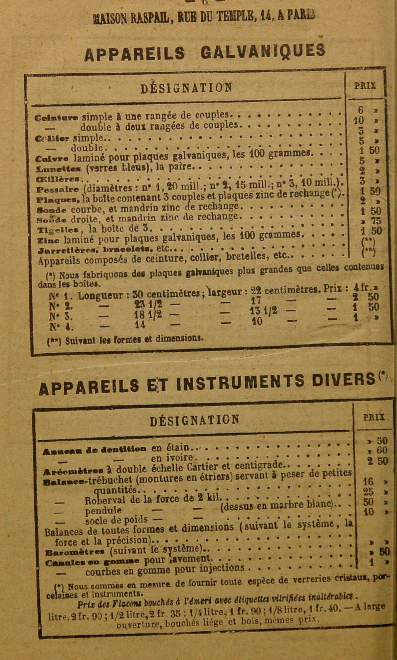 appareils galvaniques DÉSIGNATION Ceinture simple à une rangée de couples. ...... — double à deux rangées de couples Cs l ier simple Cuivre laminé pour plaques galvaniques, les ’lOO grammes Xiimettee (varres bleus), la paire ressalr''(diamètres : n* 1,20 mill.; n* 2,15 rechangeVv* pi«a»e«. la boîte contenant 3 couples et plaques zinc de rechange (,. Sonde courbe, et mandrin zinc de rechange * * * * soude droite, et mandrin zinc de rechange Tiii-eiie», la boîte dé 3 • • *•**«’ zinc laminé pour plaques galvaniques, les 100 grammes. •••• Jarretière», bracelet». etc.. . . • • • * *, * * .1 Appareils composés de ceinture, collier, bretelles, etc (*) Nous fabriquons des plaques galvaniques plus grandes que celles dans les boites. * . Pr:_ M« i. Longueur : 30 centimètres ; largeur : 22 centimètres. Prix K* 2. - *31/2- ” JJ,.. “ N* 3. — 181/2 — — __ K* A. — u — — iu {**) Suivant les forme* et dimensions. PRIX | 6 10 3 5 1 5 2 3 1 2 1 » 1 50 50 75 50 *) ‘) contenues : 4fr.* 2 50 1 50 1 » appareils et instruments divers»' DÉSIGNATION Anne** do dentition en étain.. en ivoire „• • • Aréowètr.. à double échelle Cartier et centigrade quantités ! - JS,11 de ‘“i0106 - (des'su's Vite iïmi).. de MuteTformes et dimensions (suivant* le 'syùème, la PRIX » 50 « 60 2 50 16 25 50 10 Balances force et la précision).. . - » » Baromètre» (suivant le système).. .... »30 r.fxnlei en gomnte pour gAVèlUBTlt» • • ******** 1» _ courbes en gomme pour injections * », »„« sommes eu mesure de fournir tonie espèce de .errera» cnn*, l~ U“:ŒSw d «mut.«« «*»M vW» ***** ; litre o fr 901 l/d litre,2 fr. 35 : l/41itre, 1 Ir. 90 ; l/SWre,,11Ir. 40. - A litre,2ir. JO, 1)0Uchés liège et bois, memes prix.