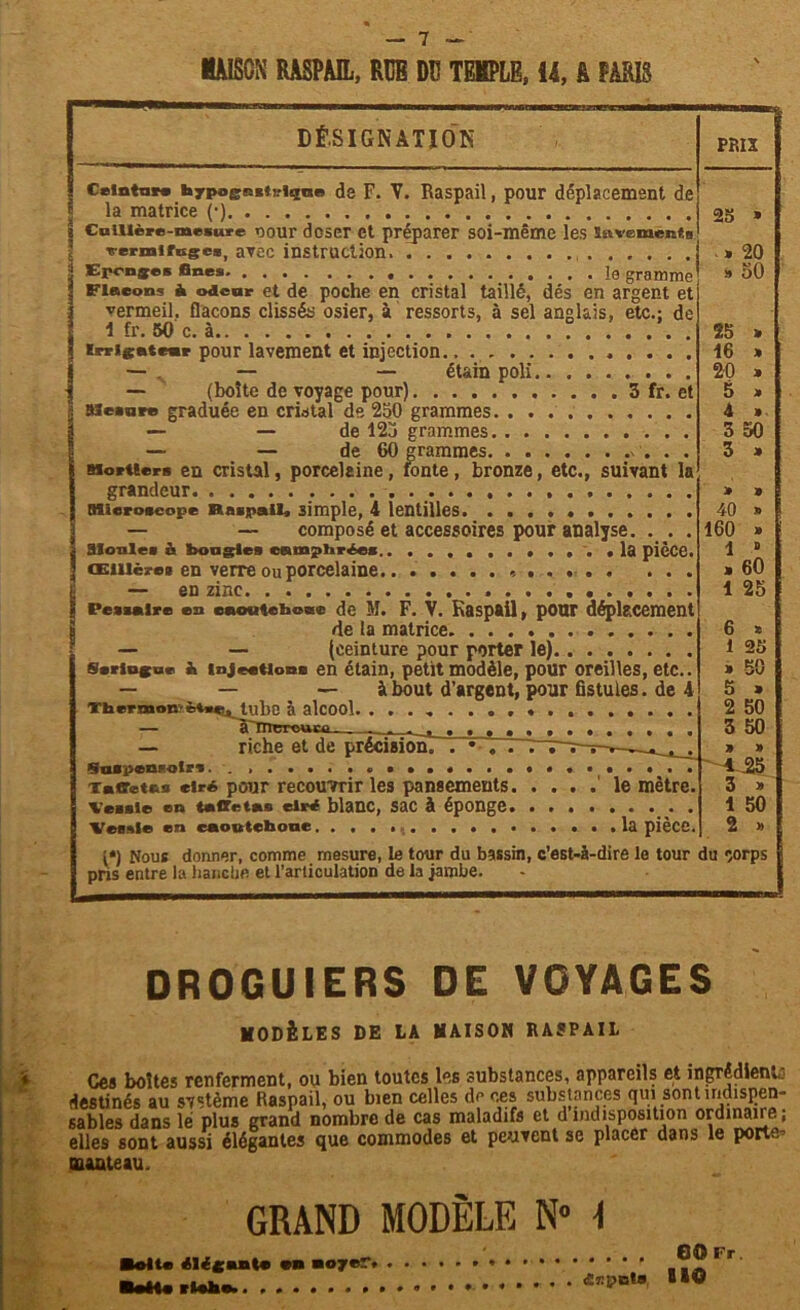 MAISON RASPAIL, RÜB DU TEKPLB, 14, à PARIS DÉSIGNATION CeintnM hyps^&ctiriqne de F. V. Raspail, pour déplacement de .. la matrice (•) - Cuillère-mesure uour doser et préparer soi-même les lavement® vermifuges, avec instruction. Eponges fines le gramme Fineons à odeur et de poche en cristal taillé, dés en argent et vermeil, flacons clissés osier, à ressorts, à sel anglais, etc.; de 1 fr. 50 c. à ? ..... . (rrignteur pour lavement et injection — . — — étain poli — (boîte de voyage pour) 3 fr. et Bieauve graduée en cristal de 230 grammes — — de 123 grammes — — de 60 grammes Mortiers en cristal, porcelaine, fonte, bronze, etc., suivant la grandeur Microscope Raspail, simple, 4 lentilles . . — — composé et accessoires pour analyse. . . . Slonles & bougie» camphrées » .... la pièce. Œillère» en verre ou porcelaine * — en zinc Pesaaire en eaoateboac de M. F. V. Kaspail, pour déplacement de la matrice — — (ceinture pour porter le) Seringue à injections en étain, petit modèle, pour oreilles, etc.. — — — à bout d’argent, pour fistules, de 4 Thwmoc ètw, tube à alcool — riche et de précisionT . *• . . .“T~r- Suspenrolrs. . » Taffetas ciré pour recouvrir les pansements le mètre. Vessie en taffetas ciré blanc, Sac à éponge Vessie en eaoutebone la pièce. (*) Nous donner, comme mesure, le tour du bassin, c’est-à-dire le tour pris entre la bancbe et l’articulation de la jambe. PRIX 25 » .» 20 » 50 25 » 16 » 20 » 5 » 4 » 3 50 3 » 40 » 160 » 1 “ > 60 1 25 6 * 1 25 » 50 5 » 2 50 3 50 du corps DROGUIERS DE VOYAGES MODÈLES DE LA MAISON RASPAIL Ces boîtes renferment, ou bien toutes les substances, appareils et ingrédient- destinés au système Raspail, ou bien celles de ces substances qui sont indispen- sables dans lé plus grand nombre de cas maladifs et dindisposition ordinaire, elles sont aussi élégantes que commodes et peuvent se placer dans le port- elles sont aussi élégantes que manteau. GRAND MODÈLE N° 1 ■oit* élégant* an noyer. BoHe • • * 60 Fr. HO