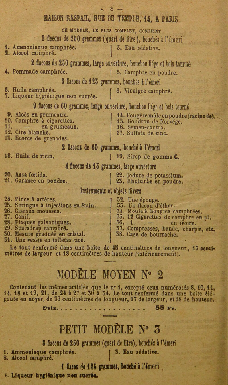 Av 6 — mm RÂSPAU, RUE Btj TEMPLE, 14, k PiRIS CK UODÊLE, LE PLDS COUPLET, CONTIENT 3 flacons de 250 grammes (quart de litre), bouchés à l’émeri t. Ammoniaque camphrée. [ 3. Eau sédative. 5. Aloool camphré. J 2 laçons de 250 grammes, large ouverture, bouchon liège et bois tourné *. Pommade camphrée. | 5. Camphre en poudre. 3 laçons de 125 grammes, bouchés à l’émeri 6. Huile camphrée. ï 8. Vinaigre camphré. 7. Liqueur hygiénique non sucrée. 1 9 laçons de 60 grammes, large ouverture, bouchon liège et bois tourné 9. Aloès en grumeaux. 10. Camphre à cigarettes. 11. — en grumeaux, 12. Cire blanche. 13. Ecorce de grenades. 2 laçons de 60 grammes, bouché à l’émeri 18. Huile de ricin. | 19. Sirop de gomme C. 14. Fougère mâle en poudre fracim 15. Goudron de Norvège. 16. Semen-contra. 17. Sulfate de zinc. 4*\- 4 laçons de 15 grammes, large ouverture 20. Assa fœtida. | 22. lodure de potassium. 21. Garance en pendre. | 23. Rhubarbe en poudre. Instruments et objets divers 24. Pince à artères. 25. Seringue à injections en étain. 26. Ciseaux mousses. 27. Canif. 28. Plaques galvaniques. 29. Sparadrap camphré. 30. Mesure graduée en cristal. 31. Une vessie en taffetas ciré. 32. Une éponge. 35. Un flacon d’éther. 54 Moule ù bougies camphrées. 55. 12 Cigarettes de camphre en pi. 36. 1 — en ivoire. 57. Compresses, bande, charpie, etc. 58. Case de bourrache. Le tout renfermé dans une boîte de 45 centimètres de longueur, 17 eeuti* mètres de largeur et 18 centimètres de hauteur /extérieurement -, MODÈLE MOYEN N° 2 Contenant les mêmes articles que le n’ 1, excepté ceux numérotés 8,10, 11, 14, 18 et 19, 21, de 24 à 27 et 30 à 34. le tout renfermé dans une boîte élé- gante en noyer, de 33 centimètres de longueur, 17 de largeur, et 18 de hauteur. Cris 55 Fr. PETIT MODÈLE N° 3 3 laçons de 250 grammes (quart de litre), bouchés à l’émeri t. Ammoniaque camphrée. [ 3. Eau sédative. 2. Alcool camphré. 1 lues de 125 pwimei, bouché i l’émcri i. Liqueur hygiénique non sucrât
