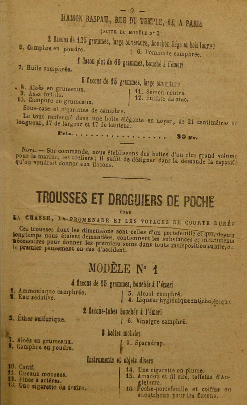 u MAISON RASPAIL, RUB DU TEMPLE, 14, â PARIS (SCITE DD HODÈLE N* 3 ) 5. Camphia vmm- 7f - »•* £l> « ¥> m I t>. 1 ommade camphrée. - n .. i flaeoD pki de 60 gïammes, boucbé à remeri 7. Huile camphrée. 5 fllccss k 15 grammes, large ouverture * ». Aloes en grumeaux. i << c 9. Assa fœtida. A' ceïïe1n'CiCn!'ra 10. Camphre en grumeaux. j . ^uilate zi“c* Sous-case et cigarettes de camphre. Iwtguiur,1 i?ïe ™rgeurneSt 17 de hauteir!^6 *“ D°ï0r* de 21 «entimèhes de Prt* Sû Fa-. pourYa madne“rs^lÏÏe;-sD0il* deS b°!ïes d,'un Plus grand volume qu’oa voudrait donner aux Cacons. * deïlsner dans la demande là capacité TROUSSES ET DROGUIERS DE POCHE POU* IA CHASSE, L^ÜOHEKADE ET LES VOYAGES DE COURTE DOUÉE gÜSHg leTSSSmm7atS’dîSS'* ““* a“‘“P«iU.ni»wC.r MODÈLE N» 1 i flaeoni de 15 grammes, boneiié! à I’éiseri f. Ammoniaque camphrée 1 Eau sédative. 3. Alcool camphré. 4. Liqueur hygiénique atiUcbolérique 5. Éther sulfurique. 7. Àloès an grumeaux, o. Camphre eu poudre. 10. Canif. 11. Cùeaux momie». *2. Pince à artères. u Loe cigarette oa jv*ire. 2 Gieons-lnk liDQfhés i l’émeri | 6. Vinaigre camphré, l iultei mobiles | 0. Sparadrap. ImtruU fi objeis divers 14. Une cigarette en plume. lo. Amadou et fil cire, taffetas d’An- rlçterre. G. roche-nortel «aoutenoue pour le» flacons. IG. roche-nortefeuille et coiffe» en