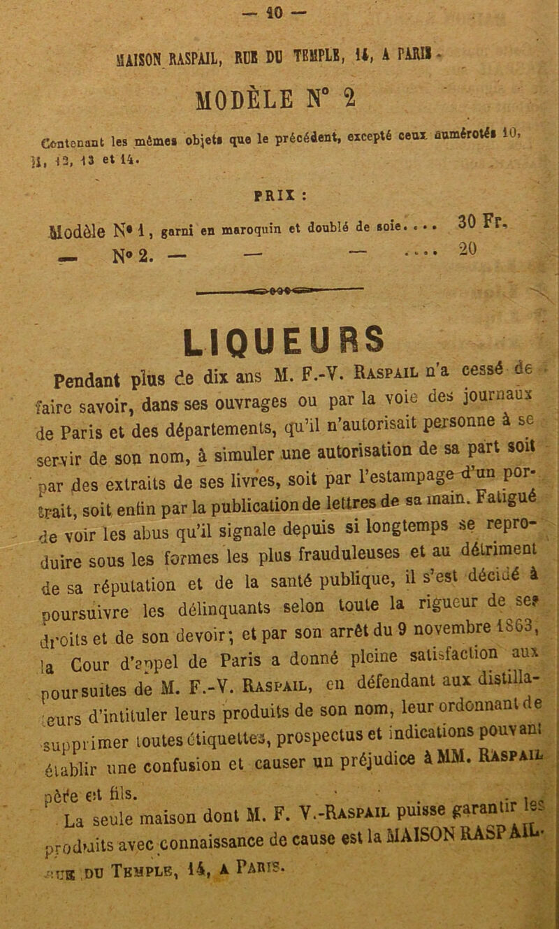 — 40 — SAISON RASPAIL, RUK DD TEMPLE, 14, A PARIS - MODÈLE N° 2 Contenant les mêmes objet» que le précédent, excepté ceux, numéroté» 10, U, 12, 13 et 14. PRIX : Modèle N* 1, garni en maroquin et doublé de soie 30 Fr, — N* 2. — — .... 20 LIQUEURS Pendant plus de dix ans M. F.-V. Raspail n’a cessé de , faire savoir, dans ses ouvrages ou par la voie des journaux de Paris et des départements, qu’il n’autorisait personne à se servir de son nom, à simuler une autorisation de sa part soit par des extraits de ses livres, soit par l’estampage d’un por- srait, soit, enlin par la publication de lettres de sa main. Fatigué de voir les abus qu’il signale depuis si longtemps se repro- duire sous les formes les plus frauduleuses et au détriment de sa réputation et de la santé publique, il s’est déciaé à poursuivre les délinquants selon toute la rigueur de se? droits et de son devoir; et par son arrêt du 9 novembre 1SÔ3, ja Cour d’anpel de Paris a donné pleine satisfaction aux poursuites de M. F.-V. Raspail, en défendant aux distilla- is d’intituler leurs produits de son nom, leur ordonnant de supprimer toutes étiquettes, prospectus et indications pouvant établir une confusion et causer un préjudice à MM. Raspail pèée est fils. ' • ,ÛP La seule maison dont M. F. V.-Raspail P™se garanti - produits avec connaissance de cause est la MAISON RAsP AIL- du Tbmple, 14, a Paris.
