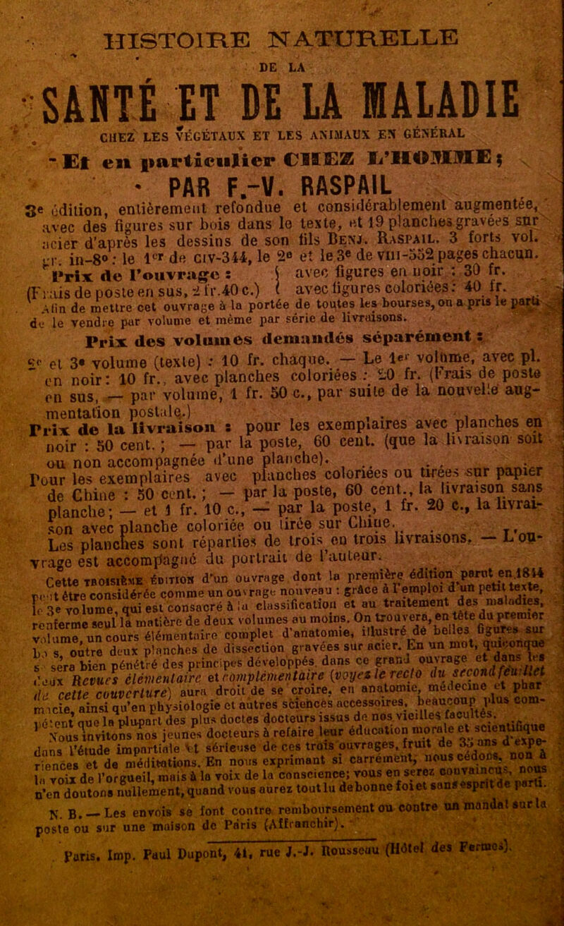 HISTOIRE NATURELLE DE LA SAUTÉ ET DE LA MALADIE CHEZ LES VÉGÉTAUX ET LES ANIMAUX EN GÉNÉRAL - Et en particulier CIïEZ li’lIOMME $ \ • PAR F.-V. RASPAIL 3e édition, enlièremeut refondue et considérablement augmentée, avec des figures sur bois dans le texte, et 19 planches gravées snr acier d’après les dessins de son lils Benj. Raspail. 3 forts vol. in-8° : le 1<* de civ-344, le 2«> et le 3e de vm-552 pages chacun. ri»rix de l’ouvrage : \ avec figures en noir ; 30 fr. (Frais de poste en.sus, 2 t'r.40c.) t avec figures coloriées: 40 ir. Min de mettre cet ouvrage à la portée de toutes les bourses, on a pris ie p dJ le vendre par volume et même par série de livraisons. Prix des volumes demandés séparément s çc et 3* volume (texte) : 10 fr. chaque. — Le Ie*’ volume, avec pl. en noir: 10 fr., avec planches coloriées : 20 fr. (brais de poste en sus, — par volume, 1 fr. 50 c., par suite de la nouvelle aug- mentation postale.) Trix de la livraison : pour les exemplaires avec planches en noir : 50 cent. ; — par la poste, 60 cent, (que là.livraison soit ou non accompagnée d’une planche). Pour les exemplaires avec planches coloriées ou tirees -sur papier de Chine : 50 cent. ; — par la poste, 60 cept;, la Jtvra^son sans planche; - et Y fr. 10 c.,- par la poste, 1 fr. 20 c., la livrai- * „ nAln>dAn r»n iirno cnr i.nlflP.. son avec planche coloriée ou lire© sur Lluue. Les planches sont réparties de trois ^ en trois livraisons, — L ou- vrage est accompagné du portrait de l’auteur. cette troisième éditioh d'un ouvrage dont lu première pt-.jt être considérée comme un ouvrage nouveau : grâce à 1 emploi d un petit texte, le Te volume, qui est consacré à la classification et au traitement des maladies, .nnfermf xeul la mat'ère de deux volumes ou moins. On trouvera, en tele du premier J'nnatomie, bdl.. 8«.~MW L.V s outre deux planches de dissection gravées sur acier. En un mot, iwvonque s sera bien pénétré des principes développés, dans ce grand ouvrage et dan les .'eux Revues élémentaire et complementaire (voyez le recto du second feu:het rette couverture) aura droit de se croire, en anatomie, médecine et phar m icie ainsi qu’en physiologie et autres sciences accessoires, beaucoup plus com- S que la plupart des plus doctes docteurs issus de nos vieilles 1 Nous invitons nos jeunes docteurs à refaire leur éducation morale ^ ^entifiq dans l’étude impartiale Vt sérieuse de ces trots ouvrages, fruit de 3o.ans d «pe- r ences et de méditations. En nous exprimant si carrément, nous cédons, non à 1„ voix de l’orgueil, mais à la voix de la conscience; vous en serez n’en doutons nullement, quand vous aurez tout lu debonncfoiet sans esprit de pa i. N. B. —Les envois se font contre remboursement ou contre un mandat sur la poste ou sur une maison de Paris (Affranchir). Paris. Imp. Paul Dupont, /*i, rue /.-J. Rousseau (Hdtel des Fermes). IV*’À_ ■- ît+iit