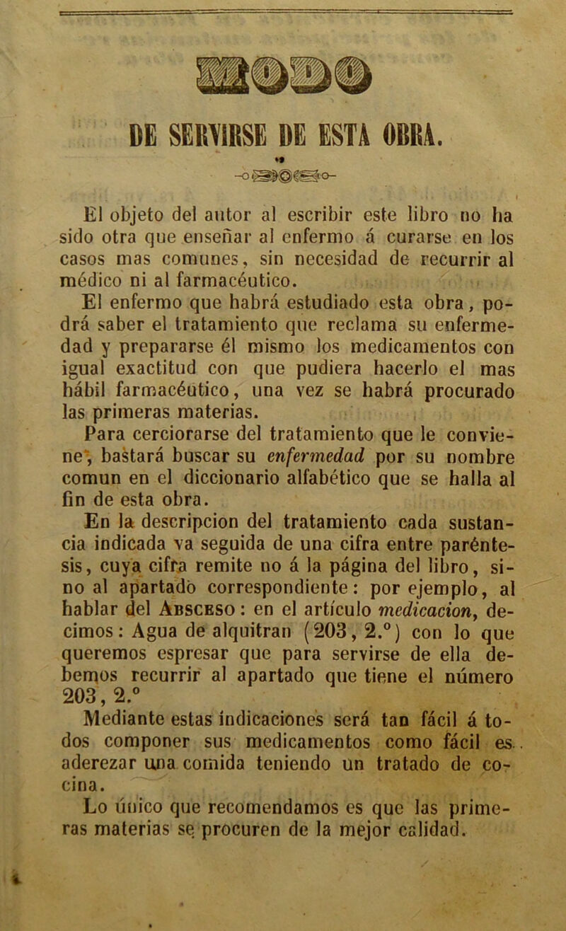 DË SËRY1RSE DE ESTA OBItA. El objeto del autor al escribir este libro no lia sido otra que ensenar al cnfermo a curarse en los casos mas comunes, sin necesidad de recurrir al médico ni al farmacéutico. El enfermo que habra estudiado esta obra, po- dra saber el tratamiento que réclama su enferme- dad y prepararse él mismo los medicamentos con igual exactitud con que pudiera hacerlo el mas hâbil farmacéutico, una vez se habra procurado las primeras materias. Para cerciorarse del tratamiento que le convie- ne“, bastara buscar su enfermedad por su nombre comun en el diccionario alfabético que se halla al fin de esta obra. En la descripcion del tratamiento cada sustan- cia indicada va seguida de una cifra entre parénte- sis, cuya cifra remite no a la pagina del libro, si- no al apartado correspondiente : porejemplo, al hablar del àbsceso : en el artl'culo médication, de- cimos: Agua de alquitran (203,2.°) con lo que queremos espresar que para servirse de ella de- bemos recurrir al apartado que tiene el numéro 203,2.° Mediante estas indicaciones sera taD fâcil â to- dos componer sus medicamentos como facil es aderezar una comida teniendo un tratado de co- cina. Lo ünico que recomendamos es que las prime- ras materias se procuren de la mejor calidad.