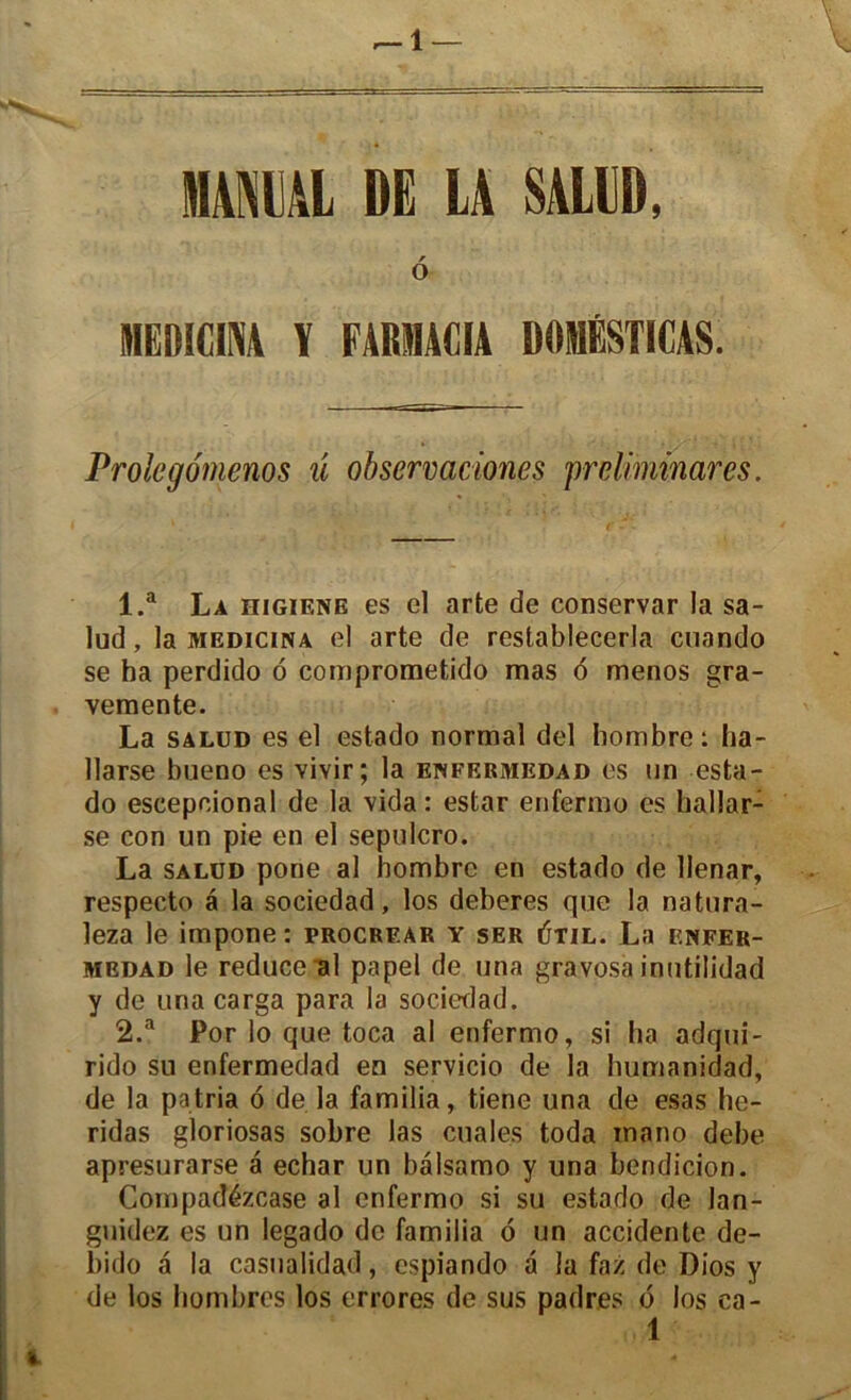 r-\ — mm DE LA SALUD, r O MEÎIICINA ï FARSIACIA D0I1ÉSTICAS. Prolegomenos ü observaciones prdiminares. 1. a La higiene es el arte de conservar la sa- lud, la medicina el arte de restablecerla cuando se ha perdido 6 comprometido mas 6 menos gra- vemente. La salud es el estado normal del bombre: ha- llarse bueno es vivir; la enfermedad es un esta- do escepcional de la vida: estar enfermo es hallar- se con un pie en el sepulcro. La salud pone al hombrc en estado de llenar, respecte a la sociedad, los deberes que la natura- leza le impone : procrf.ar y ser 6til. La enfer- medad le reduce al papel de una gravosa inutilidad y de unacarga para la sociedad. 2. a Por lo que toca al enfermo, si ha adqui- rido su enfermedad en servicio de la humanidad, de la patria 6 de. la familia, tiene una de esas he- ridas gloriosas sobre las cuales toda mano debe apresurarse a echar un bâlsamo y una bendicion. Compadézcase al enfermo si su estado de lan- guidez es un legado de familia ô un accidente de- bido â la casualidad, espiando a la faz de Dios y de los hombrcs los errores de sus padres <5 los ea-