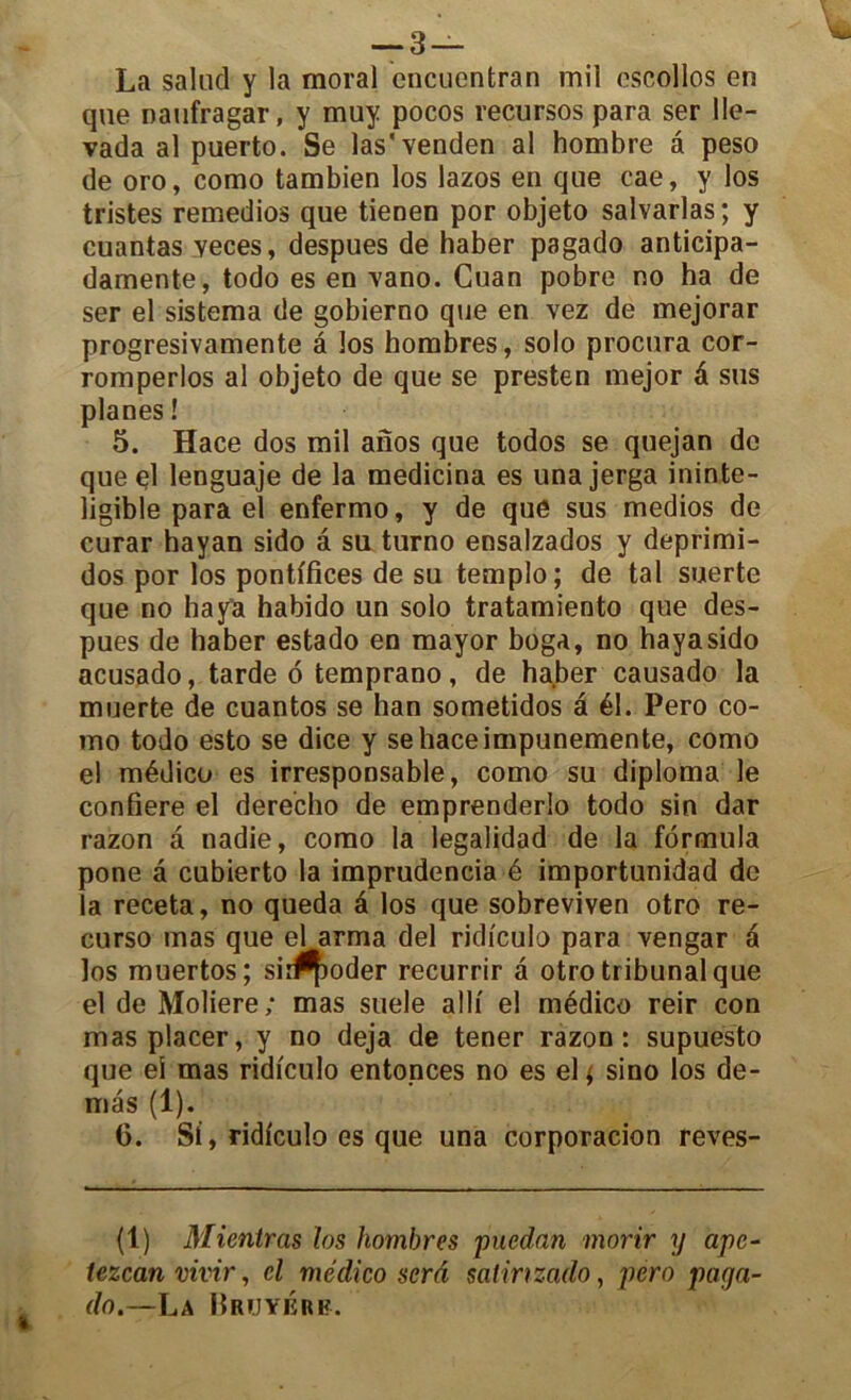 La salud y la moral cncuentran mil cscollos en que naufragar, y muy pocos recursos para ser 11e- vada al puerto. Se las'venden al hombre â peso de oro, como tambien los lazos en que cae, y los tristes remedios que tienen por objeto salvarlas ; y cuantas yeces, despues de haber pagado anticipa- damente, todo es en yano. Cuan pobre no ha de ser el sistema de gobierno que en vez de mejorar progresivamente â los hombres, solo procura cor- romperlos al objeto de que se presten mejor é sus planes ! 5. Hace dos mil anos que todos se quejan de queel lenguaje de la medicina es unajerga ininte- ligible para el enfermo, y de que sus medios de curar hayan sido â su turno ensalzados y deprimi- dos por los pontifices de su templo; de tal suerte que no haya habido un solo tratamiento que des- pues de haber estado en mayor boga, no hayasido acusado, tarde 6 temprano, de haber causado la muerte de cuantos se han sometidos â él. Pero co- mo todo esto se dice y sehaceimpunemente, como el médico es irresponsable, como su diploma le confiere el derecho de emprenderlo todo sin dar razon a nadie, como la legalidad de la formula pone â cubierto la imprudencia é importunidad de la receta, no queda â los que sobreviven otro re- curso mas que el arma del ridi'culo para vengar é los muertos; sir^oder recurrir à otro tribunal que el de Moliere; mas suele alli el médico reir con mas placer, y no déjà de tener razon: supuésto que ei mas ridfculo entonces no es el * sino los de- mas (1). 6. Si, ridiculo es que una corporacion reves- (1) Mientras los hombres puedan morir y apc- tczcan vivir, cl médico sera salinzado, pero paga- do.—Lu Bruyère.