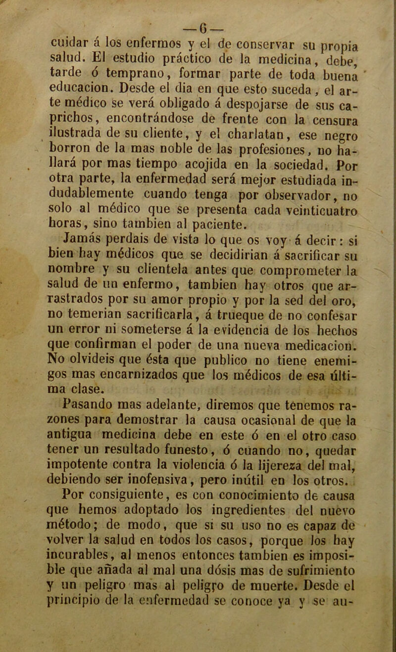 cuidar a los enfermos y el de conservar su propia salud. El estudio practico de la medicina, debe, tarde 6 temprano, formar parte de toda buena educacion. Desde el dia en que esto suceda, el ar- te médico Se verâ obligado â despojarse de sus ca- prichos, encontràndose de trente con la censura ilustrada de su cliente, y el charlatan, ese negro borron de la mas noble de las profesiones, no ha- llarà por mas tiempo acojida en la sociedad. Por otra parte, la enfermedad sera mejor estudiada in- dudablemente cuando tenga por observador, no solo al médico que se présenta cada veinticuatro horas, sino tambien al paciente. Jamâs perdais de vista lo que os voy â decir : si bien hay médicos que se decidirian â sacrificar su nombre y su clientela antes que comprometer la salud de un enfermo, tambien hay otros que ar- rastrados por su amor propio y por la sed del oro, no temerian sacrificarla, â trueque de no confesar un error ni someterse a la evidencia de los hechos que confirman el poder de una nueva medicacion. No olvideis que ésta que publico no tiene enemi- gos mas encarnizados que los médicos de esa ülti- ma clase. Pasando mas adelante, diremos que ténemos ra- zones para demostrar la causa ocasional de que la antigua medicina debe en este 6 en el otro caso tener un resultado funesto, 6 cüando no, quedar impotente contra la violencia 6 la lijereza del mal, debiendo ser inofensiva, pero inütil en los otros. Por consiguiente, es con conocimiento de causa que hemos adoptado los ingredientes del nuevo método ; de modo, que si su uso no es capaz de volver la salud en todos los casos, porque los hay incurables, al menos entonces tambien es imposi- ble que anada al mal una dosis mas de sufrimiento y un peligro mas al peligj-o de muerte. Desde cl principio de la enfermedad se conoce ya y se au-