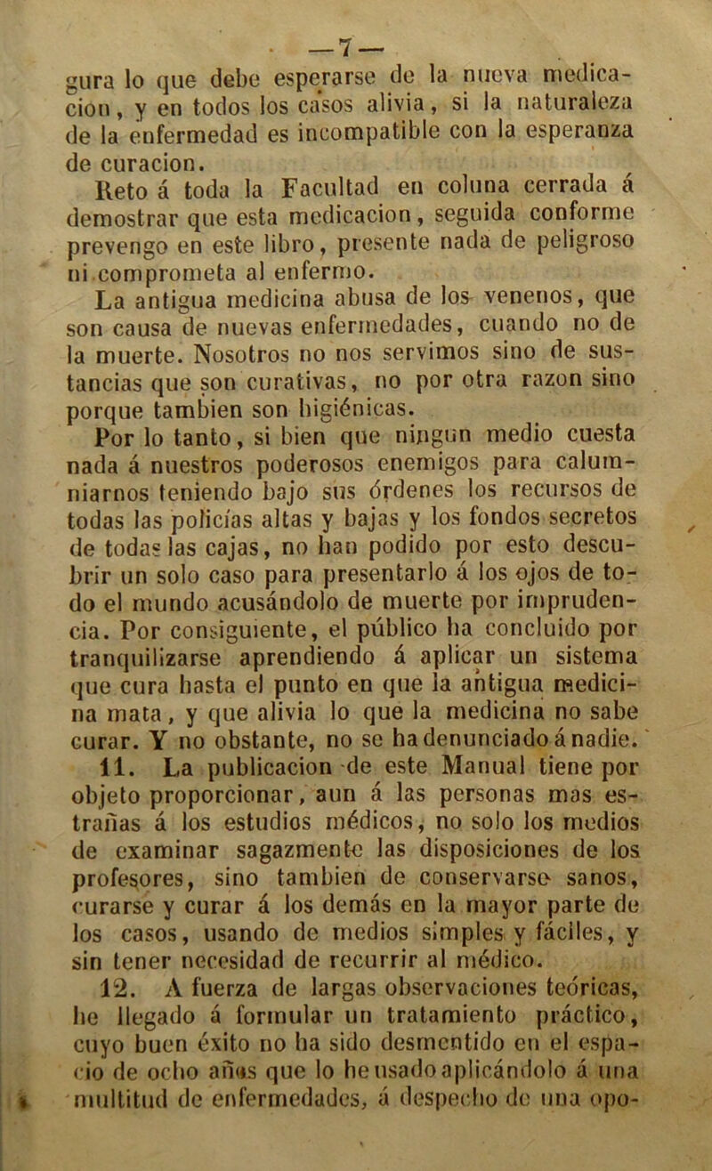 gura lo cjLiG debe esperarse de la nueva medica- cion, y en todos los casos alivia, si la naturaleza de la enfermedad es incompatible con la esperanza de curacion. Reto à toda la Facultad en coluna cerrada â demostrar que esta mcdicacion, seguida conforme prevengo en este libro, présente nada de peligroso ni comprometa al enfermo. La antigua medicina abusa de los venenos, que son causa de nuevas enfermedades, cuando no de la muerte. Nosotros no nos servimos sino de sus- tancias que son curativas, no por otra razon sino porque tambien son bigiénicas. Por lo tanto, si bien que ningun medio cuesta nada à nuestros poderosos enemigos para calum- niarnos teniendo bajo sus brdenes los recursos de todas las poticias altas y bajas y los fondos secretos de todas las cajas, no ban podido por esto descu- brir un solo caso para presentarlo â los ojos de to- do el mundo acusandolo de muerte por impruden- cia. Por consîguiente, el püblico ha concluido por tranquilizarse aprendiendo â aplicar un sistema que cura liasta el punto en que la antigua medici- na mata, y que alivia lo que la medicina no sabe curar. Y no obstante, no se hadenunciadoânadie. 11. La publicacion de este Manual tiene por objeto proporcionar, aun a las personas mas es- trailas â los estudios médicos, no solo los medios de examinar sagazmente las disposiciones de los profesores, sino tambien de conservarse sanos, curarse y curar â los demàs en la mayor parte de los casos, usando de medios simples y faciles, y sin tener necesidad de recurrir al médico. 12. A fuerza de largas observaciones teoricas, lie llegado â formular un tratamiento prâctico, cuyo buen éxito no ha sido desmcntido en el espa- cio de ocho an«s que lo heusadoaplicandolo â una •. multitud de enfermedades, a despecho de una opo-